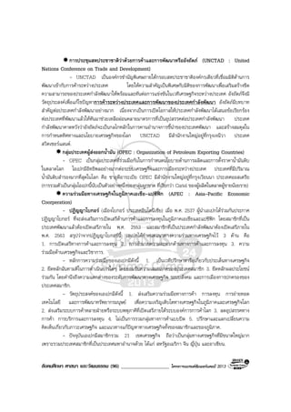 สังคมศึกษา ศาสนา และวัฒนธรรม (96) ___________________ โครงการแบรนดซัมเมอรแคมป 2013
การประชุมสหประชาชาติวาดวยการคาและการพัฒนาหรืออังถัดภ (UNCTAD : United
Nations Conference on Trade and Development)
- UNCTAD เปนองคกรชํานัญพิเศษภายใตกรอบสหประชาชาติองคกรเดียวที่เชื่อมมิติดานการ
พัฒนาเขากับการคาระหวางประเทศ โดยใหความสําคัญเปนพิเศษกับมิติของการพัฒนาเพื่อเสริมสรางขีด
ความสามารถของประเทศกําลังพัฒนาใหพรอมและทันตอการแขงขันในเวทีเศรษฐกิจระหวางประเทศ อังถัดภจึงมี
วัตถุประสงคเพื่อแกไขปญหาการคาระหวางประเทศและการพัฒนาของประเทศกําลังพัฒนา อังถัดภมีบทบาท
สําคัญตอประเทศกําลังพัฒนาอยางมาก เนื่องจากเปนการเปดโอกาสใหประเทศกําลังพัฒนาไดเสนอขอเรียกรอง
ตอประเทศที่พัฒนาแลวใหหันมาชวยเหลือผอนคลายมาตรการที่เปนอุปสรรคตอประเทศกําลังพัฒนา ประเทศ
กําลังพัฒนาคาดหวังวาอังถัดภจะเปนกลไกหลักในการคานอํานาจการชี้นําของประเทศพัฒนา และสรางสมดุลใน
การกําหนดทิศทางและนโยบายเศรษฐกิจของโลก UNCTAD มีสํานักงานใหญอยูที่กรุงเจนีวา ประเทศ
สวิตเซอรแลนด.
กลุมประเทศผูสงออกน้ํามัน (OPEC : Organization of Petroleum Exporting Countries)
- OPEC เปนกลุมประเทศที่รวมมือกันในการกําหนดนโยบายดานการผลิตและการตั้งราคาน้ํามันดิบ
ในตลาดโลก โอเปกมีอิทธิพลอยางมากตอระบบเศรษฐกิจและการเมืองระหวางประเทศ ประเทศที่มีปริมาณ
น้ํามันดิบสํารองมากที่สุดในโลก คือ ซาอุดีอาระเบีย OPEC มีสํานักงานใหญอยูที่กรุงเวียนนา ประเทศออสเตรีย
(การรวมตัวเปนกลุมโอเปกนี้นับเปนตัวอยางหนึ่งของกลุมผูกขาด ที่เรียกวา Cartel ของผูผลิตในตลาดผูขายนอยราย)
ความรวมมือทางเศรษฐกิจในภูมิภาคเอเชีย-แปซิฟก (APEC : Asia-Pacific Economic
Coorperation)
- ปฏิญญาโบกอร (เมืองโบกอร ประเทศอินโดนีเซีย) เมื่อ พ.ศ. 2537 ผูนําเอเปกไดรวมกันประกาศ
ปฏิญญาโบกอร ที่จะสงเสริมการเปดเสรีดานการคาและการลงทุนในภูมิภาคเอเชียและแปซิฟก โดยสมาชิกที่เปน
ประเทศพัฒนาแลวตองเปดเสรีภายใน พ.ศ. 2553 และสมาชิกที่เปนประเทศกําลังพัฒนาตองเปดเสรีภายใน
พ.ศ. 2563 สรุปวาจากปฏิญญาโบกอรนี้ เอเปกไดกําหนดแนวทางความรวมทางเศรษฐกิจไว 3 ดาน คือ
1. การเปดเสรีทางการคาและการลงทุน 2. การอํานวยความสะดวกดานทางการคาและการลงทุน 3. ความ
รวมมือดานเศรษฐกิจและวิชาการ.
- หลักการความรวมมือของเอเปกมีดังนี้ 1. เปนเวทีปรึกษาหารือเกี่ยวกับประเด็นทางเศรษฐกิจ
2. ยึดหลักฉันทามติในการดําเนินการใดๆ โดยยอมรับความเสมอภาคของประเทศสมาชิก 3. ยึดหลักผลประโยชน
รวมกัน โดยคํานึงถึงความแตกตางของระดับการพัฒนาทางเศรษฐกิจ ระบบสังคม และการเมืองการปกครองของ
ประเทศสมาชิก.
- วัตถุประสงคของเอเปกมีดังนี้ 1. สงเสริมความรวมมือทางการคา การลงทุน การถายทอด
เทคโนโลยี และการพัฒนาทรัพยากรมนุษย เพื่อความเจริญเติบโตทางเศรษฐกิจในภูมิภาคและเศรษฐกิจโลก
2. สงเสริมระบบการคาหลายฝายหรือระบบพหุภาคีที่เปดเสรีภายใตระบบองคการการคาโลก 3. ลดอุปสรรคทาง
การคา การบริการและการลงทุน 4. ไมเปนการรวมกลุมทางการคาแบบปด 5. ปรึกษาและแลกเปลี่ยนความ
คิดเห็นเกี่ยวกับภาวะเศรษฐกิจ และแนวทางแกปญหาทางเศรษฐกิจทั้งของสมาชิกและของภูมิภาค.
- ปจจุบันเอเปกมีสมาชิกรวม 21 เขตเศรษฐกิจ ถือวาเปนกลุมทางเศรษฐกิจที่มีขนาดใหญมาก
เพราะรวมประเทศสมาชิกที่เปนประเทศมหาอํานาจดวย ไดแก สหรัฐอเมริกา จีน ญี่ปุน และอาเซียน.
 
