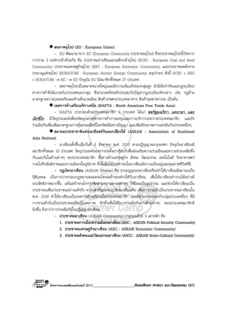 โครงการแบรนดซัมเมอรแคมป 2013_____________________สังคมศึกษา ศาสนา และวัฒนธรรม (97)
สหภาพยุโรป (EU : European Union)
- EU พัฒนามาจาก EC (European Community ประชาคมยุโรป) ซึ่งประชาคมยุโรปนี้เกิดจาก
การรวม 3 องคกรเขาดวยกัน คือ ประชาคมถานหินและเหล็กกลายุโรป (ECSC : European Coal and Steel
Community) ประชาคมเศรษฐกิจยุโรป (EEC : European Economic Community) และประชาคมพลังงาน
ปรมาณูแหงยุโรป (EURATOM : European Atomic Energy Community) สรุปงายๆ ดังนี้ ECSC + EEC
+ EURATOM → EC → EU ปจจุบัน EU มีสมาชิกทั้งหมด 27 ประเทศ.
- สหภาพยุโรปเปนตลาดขนาดใหญและมีความเขมแข็งของกลุมสูง มักมีขอจํากัดและกฎระเบียบ
ทางการคาที่เขมงวดกับประเทศนอกกลุม ซึ่งประเทศไทยมักประสบกับปญหากฎระเบียบดังกลาว เชน กฎดาน
มาตรฐานความปลอดภัยและดานสิ่งแวดลอม สินคาเกษตรประเภทอาหาร สินคาอุตสาหกรรม เปนตน.
เขตการคาเสรีอเมริกาเหนือ (NAFTA : North American Free Trade Area)
- NAFTA ประกอบดวยประเทศสมาชิก 3 ประเทศ ไดแก สหรัฐอเมริกา แคนาดา และ
เม็กซิโก มีวัตถุประสงคเพื่อขจัดอุปสรรคทางการคาการลงทุนและการบริการระหวางประเทศสมาชิก และยัง
รวมมือกันเพื่อเพิ่มมาตรฐานการคุมครองสิทธิในทรัพยสินทางปญญา และเพิ่มศักยภาพการแขงขันกับประเทศอื่นๆ.
สมาคมประชาชาติแหงเอเชียตะวันออกเฉียงใต (ASEAN : Association of Southeast
Asia Nations)
- อาเซียนตั้งขึ้นเมื่อวันที่ 8 สิงหาคม พ.ศ. 2510 ตามปฏิญญาณกรุงเทพฯ ปจจุบันอาเซียนมี
สมาชิกทั้งหมด 10 ประเทศ วัตถุประสงคของการกอตั้งอาเซียนก็เพื่อสงเสริมความรวมมือและความชวยเหลือซึ่ง
กันและกันในดานตางๆ ของประเทศสมาชิก ทั้งทางดานเศรษฐกิจ สังคม วัฒนธรรม เทคโนโลยี วิทยาศาสตร
รวมไปถึงสันติภาพและความมั่นคงในภูมิภาค ทั้งนี้เพื่อใหประชาชนในอาเซียนมีความเปนอยูและคุณภาพชีวิตที่ดี.
- กฎบัตรอาเซียน (ASEAN Charter) คือ ธรรมนูญของอาเซียนที่จะทําใหอาเซียนมีสถานะเปน
นิติบุคคล เปนการวางกรอบกฎหมายตลอดจนโครงสรางองคกรใหกับอาเซียน เพื่อใหอาเซียนทํางานไดอยางมี
ประสิทธิภาพมากขึ้น เสริมสรางกลไกการติดตามความตกลงตางๆ ใหมีผลเปนรูปธรรม และชวยใหอาเซียนเปน
ประชาคมเพื่อประชาชนอยางแทจริง ความสําคัญของกฎบัตรอาเซียนคือ เพื่อการรวมตัวเปนประชาคมอาเซียนใน
พ.ศ. 2558 ทําใหอาเซียนเปนเขตการคาเสรีภายในประเทศสมาชิก และมีอํานาจตอรองกับกลุมประเทศอื่นๆ ที่มี
การรวมตัวกันเปนประชาคมหรือเปนสหภาพ อีกทั้งเพื่อใหมีการรวมมือกันทางดานตางๆ ของประเทศสมาชิกดี
ยิ่งขึ้น ยิ่งกวาการรวมมือกันในปฏิญญาอาเซียน.
- ประชาคมอาเซียน (ASEAN Community) ประกอบดวย 3 เสาหลัก คือ
1. ประชาคมการเมืองความมั่นคงอาเซียน (ASC : ASEAN Political Security Community)
2. ประชาคมเศรษฐกิจอาเซียน (AEC : ASEAN Economic Community)
3. ประชาคมสังคมและวัฒนธรรมอาเซียน (ASCC : ASEAN Socio-Cultural Community)
 