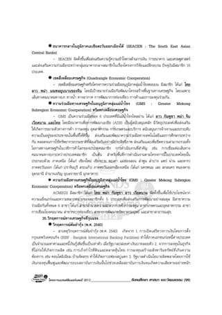 โครงการแบรนดซัมเมอรแคมป 2013_____________________สังคมศึกษา ศาสนา และวัฒนธรรม (99)
ธนาคารกลางในภูมิภาคเอเชียตะวันออกเฉียงใต (SEACEN : The South East Asian
Central Banks)
- SEACEN จัดตั้งขึ้นเพื่อสงเสริมความรูความเขาใจทางดานการเงิน การธนาคาร และเศรษฐศาสตร
และสงเสริมความรวมมือระหวางกลุมธนาคารกลางสมาชิกในเรื่องโครงการวิจัยและฝกอบรม ปจจุบันมีสมาชิก 16
ประเทศ.
เขตสี่เหลี่ยมเศรษฐกิจ (Quadrangle Economic Coorperation)
- เขตสี่เหลี่ยมเศรษฐกิจหรือโครงการความรวมมืออนุภูมิภาคลุมน้ําโขงตอนบน มีสมาชิก ไดแก ไทย
ลาว พมา มณฑลยูนนานของจีน โดยมีเปาหมายรวมมือกันพัฒนาโครงสรางพื้นฐานทางเศรษฐกิจ โดยเฉพาะ
เสนทางคมนาคมทางบก ทางน้ํา ทางอากาศ การพัฒนาการทองเที่ยว การคาและการลงทุนรวมกัน.
ความรวมมือทางเศรษฐกิจในอนุภูมิภาคลุมแมน้ําโขง (GMS : Greater Mekong
Subregion Economic Coorperation) หรือหกเหลี่ยมเศรษฐกิจ
- GMS เปนความรวมมือของ 6 ประเทศที่มีแมน้ําโขงไหลผาน ไดแก ลาว กัมพูชา พมา จีน
เวียดนาม และไทย โดยมีธนาคารเพื่อการพัฒนาเอเชีย (ADB) เปนผูสนับสนุนหลัก มีวัตถุประสงคเพื่อสงเสริม
ใหเกิดการขยายตัวทางการคา การลงทุน อุตสาหกรรม การเกษตรและบริการ สนับสนุนการจางงานและยกระดับ
ความเปนอยูของประชาชนในพื้นที่ใหดีขึ้น สงเสริมและพัฒนาความรวมมือทางเทคโนโลยีและการศึกษาระหวาง
กัน ตลอดจนการใชทรัพยากรธรรมชาติที่สงเสริมกันอยางมีประสิทธิภาพ สงเสริมและเพิ่มขีดความสามารถรวมทั้ง
โอกาสทางเศรษฐกิจในเวทีการคาโลกของประเทศสมาชิก การดําเนินงานที่สําคัญ เชน การเชื่อมตอเสนทาง
คมนาคมทางบกระหวางประเทศสมาชิก เปนตน สําหรับพื้นที่การดําเนินงานตามโครงการนี้ในประเทศไทยนั้น
ประกอบดวย ภาคเหนือ (ไดแก เชียงใหม เชียงราย พะเยา แมฮองสอน ลําพูน ลําปาง แพร นาน และตาก)
ภาคตะวันออก (ไดแก ปราจีนบุรี สระแกว) ภาคตะวันออกเฉียงเหนือ (ไดแก นครพนม เลย สกลนคร หนองคาย
อุดรธานี อํานาจเจริญ อุบลราชธานี มุกดาหาร)
ความรวมมือทางเศรษฐกิจในอนุภูมิภาคลุมแมน้ําโขง (GMS : Greater Mekong Subregion
Economic Coorperation) หรือหกเหลี่ยมเศรษฐกิจ
ACMECS มีสมาชิก ไดแก ไทย พมา กัมพูชา ลาว เวียดนาม จัดตั้งขึ้นเพื่อใชประโยชนจาก
ความแข็งแกรงและความหลากหลายของสมาชิกทั้ง 5 ประเทศเพื่อสงเสริมการพัฒนาอยางสมดุล มีสาขาความ
รวมมือกันทั้งหมด 6 สาขา ไดแก สาขาอํานวยความสะดวกการคาการลงทุน สาขาเกษตรและอุตสาหกรรม สาขา
การเชื่อมโยงคมนาคม สาขากการทองเที่ยว สาขาการพัฒนาทรัพยากรมนุษย และสาขาสาธารณสุข.
35.วิกฤตการณทางเศรษฐกิจที่รุนแรง
วิกฤตการณตมยํากุง (พ.ศ. 2540)
- สาเหตุวิกฤตการณตมยํากุง (พ.ศ. 2540) เกิดจาก 1. การเปดเสรีทางการเงินโดยการตั้ง
กรุงเทพวิเทศธนกิจ (BIBF : Bangkok International Banking Facilities) ทําใหภาคเอกชนกอหนี้ตางประเทศ
เปนจํานวนมหาศาลและหนี้เงินกูเพิ่มขึ้นเปนเทาตัว เมื่อรัฐบาลปลอยคาเงินบาทลอยตัว 2. จากการลงทุนในธุรกิจ
ที่ไมกอใหเกิดการผลิต เชน การเก็งกําไรที่ดินและตลาดหุนไทย การลงทุนสรางอสังหาริมทรัพยที่เกินความ
ตองการ เชน คอนโดมิเนียม บานจัดสรร ทําใหเกิดภาวะฟองสบูแตก 3. รัฐบาลดําเนินโยบายผิดพลาดโดยการใช
เงินกองทุนฟนฟูและพัฒนาระบบสถาบันการเงินนั้นไปชวยเหลือสถาบันการเงินจนเกิดความเสียหายอยางหนัก
 