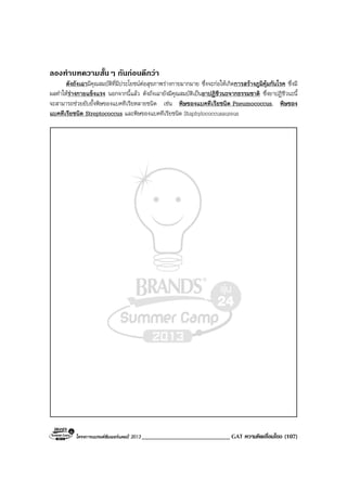 โครงการแบรนดซัมเมอรแคมป 2013 ____________________________ GAT ความคิดเชื่อมโยง (107)
ลองทําบทความสั้นๆ กันกอนดีกวา
ตังถังเฉามีคุณสมบัติที่มีประโยชนตอสุขภาพรางกายมากมาย ซึ่งจะกอใหเกิดการสรางภูมิคุมกันโรค ซึ่งมี
ผลทําใหรางกายแข็งแรง นอกจากนี้แลว ตังถังเฉายังมีคุณสมบัติเปนยาปฏิชีวนะจากธรรมชาติ ซึ่งยาปฏิชีวนะนี้
จะสามารถชวยยับยั้งพิษของแบคทีเรียหลายชนิด เชน พิษของแบคทีเรียชนิด Pneumococcus, พิษของ
แบคทีเรียชนิด Streptococcus และพิษของแบคทีเรียชนิด Staphylococcusaureus
 