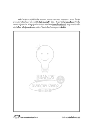 โครงการแบรนดซัมเมอรแคมป 2013 ____________________________ GAT ความคิดเชื่อมโยง (109)
เอดส หรือกลุมอาการภูมิคุมกันเสื่อม (Acquired Immune Deficiency Syndrome - AIDS) เปนกลุม
อาการเจ็บปวยที่เกิดขึ้นเพราะรางกายไดรับเชื้อไวรัสเอชไอวี1 (HIV) ซึ่งจะเขาไปทําลายเม็ดเลือดขาว2 ที่เปน
แหลงสรางภูมิคุมกันโรค ทําใหภูมิคุมกันโรคลดนอยลง จึงทําใหเกิดโรคติดเชื้อฉวยโอกาส3 เขาสูรางกายไดงายขึ้น
เชน วัณโรค4, เยื่อหุมสมองอักเสบจากเชื้อรา5 ซึ่งแตละโรคเปนสาเหตุของการเสียชีวิต6
 