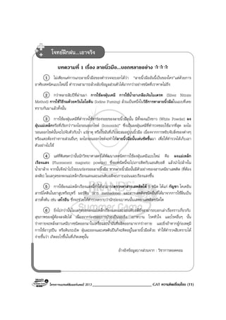 โครงการแบรนดซัมเมอรแคมป 2013 _____________________________ GAT ความคิดเชื่อมโยง (11)
บทความที่ 1 เรื่อง ลายนิ้วมือ...บอกหลายอยาง
1 ไมเพียงแคการแกะลายนิ้วมือของตํารวจจะบอกไดวา “ลายนิ้วมืออันนี้เปนของใคร”แตดวยการ
อาศัยเทคนิคแบบใหมนี้ ตํารวจสามารถลวงลับขอมูลสวนตัวไดมากกวาอยางชนิดที่เราคาดไมถึง
2 กวาหลายสิบปที่ผานมา การใชผงฝุนเคมี การใชน้ํายาเกลือเงินไนเตรท (Silver Nitrate
Method) การใชวิธีรมดวยควันไอโอดีน (Iodine Fuming) ลวนเปนหนึ่งในวิธีการหาลายนิ้วมือในแบบที่เคย
ทราบกันมาแลวทั้งนั้น
3 การใชผงฝุนเคมีที่ตํารวจใชหารองรอยของลายนิ้วมือนั้น มีทั้งผงแปงขาว (White Powder) ผง
ฝุนแมเหล็กหรือที่เรียกวา“ผงไอรอนออกไซด (Ironoxide)” ซึ่งเปนผงฝุนเคมีที่ตํารวจชอบใชมากที่สุด ผงไอ
รอนออกไซดนั้นจะไปจับตัวกับน้ํา แรธาตุ หรือไขมันที่เก็บสะสมอยูบนนิ้วมือ เนื่องจากการหยิบจับสิ่งของตางๆ
หรือแตะตองรางกายสวนอื่นๆ ผงไอรอนออกไซดจะทําใหลายนิ้วมือนั้นเดนชัดขึ้นมา เพื่อใหตํารวจไดเก็บเอา
ตัวอยางไปใช
4 แตที่พิเศษกวานั้นนักวิทยาศาสตรไดพัฒนาเทคนิคการใชผงฝุนเคมีแบบใหม คือ ผงแมเหล็ก
เรืองแสง (Fluorescent magnetic powder) ซึ่งผงชนิดนี้จะไปเกาะติดกับแอนติบอดี แลวนําไปลางใน
น้ํายาลาง จากนั้นจึงนําไปโรยบนรองรอยลายนิ้วมือ หากลายนิ้วมือนั้นมีตัวอยางของสารเคมียาเสพติด (ที่ตอง
สงสัย) โมเลกุลของผงแมเหล็กเรืองแสงและแอนติบอดีจะเกาะแนนและเรืองแสงขึ้น
5 การใชผงแมเหล็กเรืองแสงนี้ทําใหสามารถตรวจหาสารเสพติดได 5 ชนิด ไดแก กัญชา โคเคอีน
สารนิโคตินในยาสูบหรือบุหรี่ มอรฟน (สาร methadone) และสารเสพติดชนิดอื่นที่ไดมาจากการใชฝนเปน
สารตั้งตน เชน เฮโรอีน ซึ่งจะชวยใหตํารวจทราบวานักยองเบาคนนั้นเสพยาเสพติดชนิดใด
6 ยิ่งไปกวานั้นโมเลกุลของผงแมเหล็กเรืองแสงและแอนติบอดียังสามารถบอกเลาเรื่องราวเกี่ยวกับ
สุขภาพของผูตองสงสัยได เนื่องจากรองรอยการปวยเปนมะเร็ง เบาหวาน โรคหัวใจ และโรคอื่นๆ นั้น
รางกายจะหลั่งสารเคมีบางชนิดออกมาในเหงื่อและน้ํามันที่ผลิตออกมาจากรางกาย และยิ่งถาหากผูกอเหตุมี
การใชอาวุธปน หรือดินระเบิด ฝุนละอองและเศษดินปนก็จะติดอยูในลายนิ้วมือดวย ทําใหตํารวจสืบทราบได
งายขึ้นวา เกิดอะไรขึ้นในที่เกิดเหตุนั้น
อางอิงขอมูลบางสวนจาก : วิชาการดอดคอม
โจทยฝกฝน...เอาจริง
 