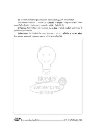 โครงการแบรนดซัมเมอรแคมป 2013 ____________________________ GAT ความคิดเชื่อมโยง (111)
สิว คือ การอักเสบเรื้อรังของรูขนและตอมไขมัน มีลักษณะเปนตุมนูนเล็กๆ หัวขาว หรือหัวดํา
ประเภทของสิวแบงออกเปน 2 ประเภท คือ สิวอักเสบ กับสิวอุดตัน สาเหตุของการเกิดสิว มีหลาย
สาเหตุ เปนที่ถกเถียงกันวา สิวเกิดจากอะไร สาเหตุหลักๆ แบงได 2 ปจจัยดังนี้ คือ
ปจจัยภายใน คือ ปจจัยที่เกิดจากรางกายเราเอง เชน ฮอรโมน, กรรมพันธุ, โรคเรื้อรัง และผิวพรรณ ซึ่ง
เปนสิ่งที่ติดตัวเราตั้งแตกําเนิด
ปจจัยภายนอก คือ ปจจัยที่เกิดขึ้นจากนอกรางกายของเรา เชน ยา, เครื่องสําอาง, สภาพแวดลอม,
สังคม แสงแดด และอุณหภูมิ ความสะอาด และอาหาร ซึ่งเราสามารถปองกันได
 