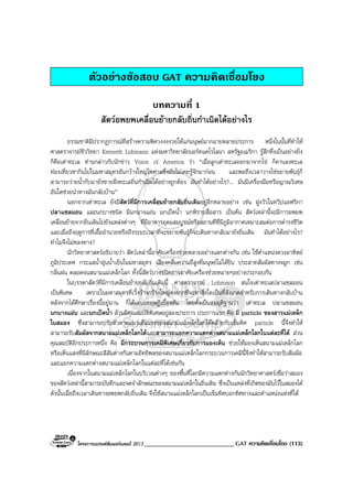 โครงการแบรนดซัมเมอรแคมป 2013 ____________________________ GAT ความคิดเชื่อมโยง (113)
ตัวอยางขอสอบ GAT ความคิดเชื่อมโยง
บทความที่ 1
สัตวอพยพเคลื่อนยายกลับถิ่นกําเนิดไดอยางไร
ธรรมชาติมีปรากฏการณที่สรางความพิศวงงงงวยใหแกมนุษยมากมายหลายประการ หนึ่งในนั้นที่ทําให
ศาสตราจารยชีววิทยา Kenneth Lohmann แหงมหาวิทยาลัยนอรทแคโรไลนา สหรัฐอเมริกา รูสึกทึ่งเปนอยางยิ่ง
ก็คือเตาทะเล ทานกลาวกับนักขาว Voice of America วา “เมื่อลูกเตาทะเลออกมาจากไข ก็คานลงทะเล
ทองเที่ยวหากินไปในมหาสมุทรอันกวางใหญไพศาลซึ่งมันไมเคยรูจักมากอน และพอถึงเวลาวางไขขยายพันธุก็
สามารถวายน้ํากับมายังชายฝงทะเลถิ่นกําเนิดไดอยางถูกตอง มันทําไดอยางไร?... มันมีเครื่องมือหรือญาณวิเศษ
อันใดชวยนําทางมันกลับบาน”
นอกจากเตาทะเล ยังมีสัตวที่มีการเคลื่อนยายกลับถิ่นเดิมอยูอีกหลายอยาง เชน ฝูงวัวในทวีปแอฟริกา
ปลาแซลมอน และนกบางชนิด มีนกนางแอน นกเปดน้ํา นกพิราบสื่อสาร เปนตน สัตวเหลานี้จะมีการอพยพ
เคลื่อนยายจากถิ่นเดิมไปยังแหลงตางๆ ที่มีอาหารอุดมสมบูรณหรือสถานที่ที่มีภูมิอากาศเหมาะสมตอการดํารงชีวิต
และเมื่อถึงฤดูการที่เอื้ออํานวยหรือถึงระยะเวลาที่จะขยายพันธุก็จะเดินทางกลับมายังถิ่นเดิม มันทําไดอยางไร?
ทําไมจึงไมหลงทาง?
นักวิทยาศาสตรอธิบายวา สัตวเหลานี้อาศัยเครื่องชวยหลายอยางแตกตางกัน เชน ใชตําแหนงดวงอาทิตย
ภูมิประเทศ กระแสน้ําอุนน้ําเย็นในมหาสมุทร เสียงคลื่นความถี่สูงที่มนุษยไมไดยิน ประสาทสัมผัสทางจมูก เชน
กลิ่นฝน ตลอดจนสนามแมเหล็กโลก ทั้งนี้สัตวบางชนิดอาจอาศัยเครื่องชวยหลายๆอยางประกอบกัน
ในบรรดาสัตวที่มีการเคลื่อนยายกลับถิ่นเดิมนี้ ศาสตราจารย Lohmann สนใจเตาทะเลปลาแซลมอน
เปนพิเศษ เพราะในมหาสมุทรที่เวิ้งวางกวางใหญคงยากที่จะหาสิ่งใดเปนที่สังเกตสําหรับการเดินทางกลับบาน
หลังจากไดศึกษาเรื่องนี้อยูนาน ก็ไดเสนอทฤษฏีเบื้องตน โดยตั้งเปนสมมุติฐานวา เตาทะเล ปลาแซลมอน
นกนางแอน และนกเปดน้ํา ลวนมีคุณสมบัติพิเศษอยูสองประการ ประการแรก คือ มี particle ของสารแมเหล็ก
ในสมอง ซึ่งสามารถปรับตัวตามแนวเสนแรงของสนามแมเหล็กโลกไดคลายกับเข็มทิศ particle นี้จึงทําให
สามารถรับสัมผัสจากสนามแมเหล็กโลกไดและสามารถแยกความแตกตางสนามแมเหล็กโลกในแตละที่ได สวน
คุณสมบัติอีกประการหนึ่ง คือ มีกระบวนการเคมีพิเศษเกี่ยวกับการมองเห็น ชวยใหมองเห็นสนามแมเหล็กโลก
หรือเห็นแสงที่มีลักษณะสีสันตางกันตามอิทธิพลของสนามแมเหล็กโลกกระบวนการเคมีนี้จึงทําใหสามารถรับสัมผัส
และแยกความแตกตางสนามแมเหล็กโลกในแตละที่ไดเชนกัน
เนื่องจากในสนามแมเหล็กโลกในบริเวณตางๆ ของพื้นที่โลกมีความแตกตางกันนักวิทยาศาสตรเชื่อวาสมอง
ของสัตวเหลานี้สามารถบันทึกและจดจําลักษณะของสนามแมเหล็กในถิ่นเดิม ซึ่งเปนแหลงที่เกิดของมันไวในสมองได
ดังนั้นเมื่อถึงเวลาเดินทางอพยพกลับถิ่นเดิม จึงใชสนามแมเหล็กโลกเปนเข็มทิศบอกทิศทางและตําแหนงแหงที่ได
 