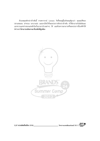 GAT ความคิดเชื่อมโยง (114)___________________________ โครงการแบรนดซัมเมอรแคมป 2013
ดวยเหตุผลดังกลาวขางตนนี้ ศาสตราจารย Lomann จึงตั้งทฤษฏีในเชิงสมมุติฐานวา คุณสมบัติของ
ปลาแซลมอน เตาทะเล นกนางแอน และนกเปดน้ําทั้งสองประการดังกลาวขางตน ทําใหสามารถรับสัมผัสและ
แยกความแตกตางของแมเหล็กโลกในอาณาบริเวณตางๆ ได และดวยความสามารถทั้งสองประการนี้เองที่ทําให
สัตวเหลานี้สามารถเดินทางมาถิ่นเดิมไดถูกตอง
 