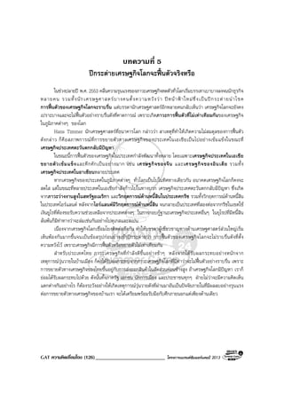 GAT ความคิดเชื่อมโยง (126)___________________________ โครงการแบรนดซัมเมอรแคมป 2013
บทความที่ 5
ปกระตายเศรษฐกิจโลกจะฟนตัวจริงหรือ
ในชวงปลายป พ.ศ. 2553 คลื่นความรุนแรงของภาวะเศรษฐกิจหดตัวทั่วโลกเริ่มบรรเทาเบาบางลงจนนักธุรกิจ
หลายคน รวมทั้งนักเศรษฐศาสตรบางคนตั้งความหวังวา ปหนาฟาใหมซึ่งเปนปกระตายนําโชค
การฟนตัวของเศรษฐกิจโลกจะราบรื่น แตบรรดานักเศรษฐศาสตรอีกหลายคนกลับเห็นวา เศรษฐกิจโลกจะยังคง
เปราะบางและจะไมฟนตัวอยางราบรื่นดังที่คาดการณ เพราะเกิดภาวะการฟนตัวที่ไมเทาเทียมกันของเศรษฐกิจ
ในภูมิภาคตางๆ ของโลก
Hans Timmer นักเศรษฐศาสตรที่ธนาคารโลก กลาววา สาเหตุที่ทําใหเกิดความไมสมดุลของการฟนตัว
ดังกลาว ก็คือสภาพการณที่การขยายตัวทางเศรษฐกิจของประเทศในเอเชียเปนไปอยางเขมแขงในขณะที่
เศรษฐกิจประเทศตะวันตกกลับมีปญหา
ในขณะนี้การฟนตัวของเศรษฐกิจในประเทศกําลังพัฒนาทั้งหลาย โดยเฉพาะเศรษฐกิจประเทศในเอเชีย
ขยายตัวเขมแข็งและคึกคักเปนอยางมาก เชน เศรษฐกิจของจีน และเศรษฐกิจของอินเดีย รวมทั้ง
เศรษฐกิจประเทศในอาเซียนหลายประเทศ
หากเศรษฐกิจของประเทศในภูมิภาคตางๆ ทั่วโลกเปนไปในทิศทางเดียวกัน อนาคตเศรษฐกิจโลกก็คงจะ
สดใส แตในขณะที่หลายประเทศในเอเชียกําลังกาวไปในทางบวก เศรษฐกิจประเทศตะวันตกกลับมีปญหา ซึ่งเกิด
จากภาวะวางงานสูงในสหรัฐอเมริกา และวิกฤตการณดานหนี้สินในประเทศกรีซ รวมทั้งวิกฤตการณดานหนี้สิน
ในประเทศไอรแลนด หลังจากไอรแลนดมีวิกฤตการณดานหนี้สิน จนกลายเปนประเทศที่สองตอจากกรีซในเขตใช
เงินยูโรที่ตองขอรับความชวยเหลือจากประเทศตางๆ ในการกอบกูฐานะเศรษฐกิจประเทศอื่นๆ ในยุโรปที่มีหนี้สิน
ลนพนก็มีทาทางวาจะลมเชนกันอยางโปตุเกสและสเปน
เนื่องจากเศรษฐกิจโลกเชื่อมโยงติดตอถึงกัน ทําใหบรรดาผูเชี่ยวชาญทางดานเศรษฐศาสตรสวนใหญเริ่ม
เห็นพองกันมากขึ้นจนเปนขอสรุปกอนยางเขาปกระตายวา การฟนตัวของเศรษฐกิจโลกจะไมราบรื่นดังที่ตั้ง
ความหวังไว เพราะเศรษฐกิจมีการฟนตัวหรือขยายตัวไมเทาเทียมกัน
สําหรับประเทศไทย ภาวะเศรษฐกิจที่กําลังดีขึ้นอยางชาๆ หลังจากไดรับผลกระทบอยางหนักจาก
เหตุการณวุนวายในบานเมือง ก็คงไดรับผลกระทบจากภาวะเศรษฐกิจโลกที่มีทาวาจะไมฟนตัวอยางราบรื่น เพราะ
การขยายตัวทางเศรษฐกิจของไทยขึ้นอยูกับการสงออกสินคาในสัดสวนคอนขางสูง ถาเศรษฐกิจโลกมีปญหา เราก็
ยอมไดรับผลกระทบไปดวย ดังนั้นทั้งภาครัฐ เอกชน นักการเมือง และประชาชนทุกๆ ฝายไมวาจะมีความคิดเห็น
แตกตางกันอยางไร ก็ตองระวังอยางใหเกิดเหตุการณวุนวายดังที่ผานมาอันเปนปจจัยภายในที่มีผลลบอยางรุนแรง
ตอการขยายตัวทางเศรษฐกิจของบานเรา จะไดเตรียมพรอมรับมือกับศึกภายนอกแตเพียงดานเดียว
 