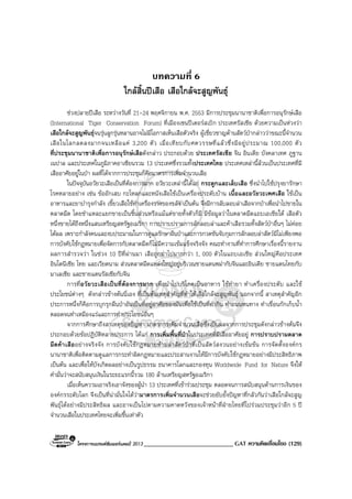 โครงการแบรนดซัมเมอรแคมป 2013 ____________________________ GAT ความคิดเชื่อมโยง (129)
บทความที่ 6
ใกลสิ้นปเสือ เสือใกลจะสูญพันธุ
ชวงปลายปเสือ ระหวางวันที่ 21-24 พฤศจิกายน พ.ศ. 2553 มีการประชุมนานาชาติเพื่อการอนุรักษเสือ
(International Tiger Conservation Forum) ที่เมืองเซนปเตอรสเบิก ประเทศรัสเซีย ดวยความเปนหวงวา
เสือใกลจะสูญพันธุจนรุนลูกรุนหลานอาจไมมีโอกาสเห็นเสือตัวจริง ผูเชี่ยวชาญดานสัตวปากลาววาขณะนี้จํานวน
เสือในโลกลดลงมากจนเหลือแค 3,200 ตัว เมื่อเทียบกับศตวรรษที่แลวซึ่งมีอยูประมาณ 100,000 ตัว
ที่ประชุมนานาชาติเพื่อการอนุรักษเสือดังกลาว ประกอบดวย ประเทศรัสเซีย จีน อินเดีย บังคลาเทศ ภูฐาน
เนปาล และประเทศในภูมิภาคอาเซียนรวม 13 ประเทศซึ่งรวมทั้งประเทศไทย ประเทศเหลานี้ลวนเปนประเทศที่มี
เสืออาศัยอยูในปา ผลที่ไดจากการประชุมก็คือมาตรการเพิ่มจํานวนเสือ
ในปจจุบันอวัยวะเสือเปนที่ตองการมาก อวัยวะเหลานี้ไดแก กระดูกและเล็บเสือ ซึ่งนําไปใชปรุงยารักษา
โรคหลายอยาง เชน ขออักเสบ กะโหลกและหนังเสือใชเปนเครื่องประดับบาน เนื้อและอวัยวะเพศเสือ ใชเปน
อาหารและยาบํารุงกําลัง เขี้ยวเสือใชทําเครื่องรางของขลัง เปนตน จึงมีการลับลอบลาเสือจากปาเพื่อนําไปขายใน
ตลาดมืด โดยชําแหละแยกขายเปนชิ้นสวนหรือแมแตขายทั้งตัวก็มี มีขอมูลวาในตลาดมืดแถบเอเชียใต เสือตัว
หนึ่งขายไดถึงหนึ่งแสนเหรียญสหรัฐอเมริกา การปราบปรามการลักลอบลาและคาเสือรวมทั้งสัตวปาอื่นๆ ไมคอย
ไดผล เพราะกําลังคนและงบประมาณในการดูแลรักษาผืนปาและการกวดขันจับกุมการลักลอบลาสัตวมีไมเพียงพอ
การบังคับใชกฎหมายเพื่อจัดการกับตลาดมืดก็ไมมีความเขมแข็งจริงจัง คณะทํางานที่ทําการศึกษาเรื่องนี้รายงาน
ผลการสํารวจวา ในชวง 10 ปที่ผานมา เสือถูกฆาไปมากกวา 1, 000 ตัวในแถบเอเชีย สวนใหญคือประเทศ
อินโดนีเซีย ไทย และเวียดนาม สวนตลาดมืดแหลงใหญอยูบริเวณชายแดนพมากับจีนและอินเดีย ชายแดนไทยกับ
มาเลเซีย และชายแดนรัสเซียกับจีน
การที่อวัยวะเสือเปนที่ตองการมาก เพื่อนําไปบริโภคเปนอาหาร ใชทํายา ทําเครื่องประดับ และใช
ประโยชนตางๆ ดังกลาวขางตนนี่เอง ที่เปนตนเหตุสําคัญที่ทําใหเสือใกลจะสูญพันธุ นอกจากนี้ สาเหตุสําคัญอีก
ประการหนึ่งก็คือการบุกรุกผืนปาอันเปนที่อยูอาศัยของมันเพื่อใชเปนที่ทํากิน ทําถนนหนทาง ทําเขื่อนกักเก็บน้ํา
ตลอดจนทําเหมืองแรและการทําประโยชนอื่นๆ
จากการศึกษาถึงสาเหตุของปญหา มาตรการเพิ่มจํานวนเสือซึ่งเปนผลจากการประชุมดังกลาวขางตนจึง
ประกอบดวยขอปฏิบัติหลายประการ ไดแก การเพิ่มพื้นที่ปาในประเทศที่มีเสืออาศัยอยู การปราบปรามตลาด
มืดคาเสืออยางจริงจัง การบังคับใชกฎหมายหามลาสัตวปาที่เปนสัตวสงวนอยางเขมขน การจัดตั้งองคกร
นานาชาติเพื่อติดตามดูแลการกระทําผิดกฎหมายและประสานงานใหมีการบังคับใชกฎหมายอยางมีประสิทธิภาพ
เปนตน และเพื่อใหบังเกิดผลอยางเปนรูปธรรม ธนาคารโลกและกองทุน Worldwide Fund for Nature จึงให
คํามั่นวาจะสนับสนุนเงินในระยะแรกนี้รวม 180 ลานเหรียญสหรัฐอเมริกา
เมื่อเห็นความเอาจริงเอาจังของผูนํา 13 ประเทศที่เขารวมประชุม ตลอดจนการสนับสนุนดานการเงินของ
องคกรระดับโลก จึงเปนที่นามั่นใจไดวามาตรการเพิ่มจํานวนเสือจะชวยยับยั้งปญหาที่กลัวกันวาเสือใกลจะสูญ
พันธุไดอยางมีประสิทธิผล และอาจเปนไปตามความคาดหวังของเจาหนาที่ฝายไทยที่ไปรวมประชุมวาอีก 5 ป
จํานวนเสือในประเทศไทยจะเพิ่มขึ้นเทาตัว
 