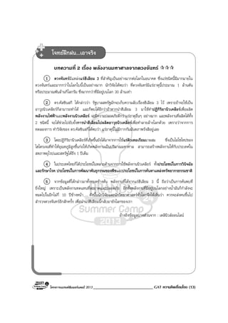 โครงการแบรนดซัมเมอรแคมป 2013 _____________________________ GAT ความคิดเชื่อมโยง (13)
บทความที่ 2 เรื่อง พลังงานมหาศาลจากดวงจันทร
1 ดวงจันทรมีแหลงแรฮีเลียม 3 ที่สําคัญเปนอยางมากตอโลกในอนาคต ซึ่งแรชนิดนี้มีมากมายใน
ดวงจันทรและมากกวาในโลกใบนี้เปนอยางมาก นักวิจัยไดพบวา ที่ดวงจันทรมีแรธาตุนี้ประมาณ 1 ลานตัน
หรือประมาณพันลานกิโลกรัม ซึ่งมากกวาที่มีอยูบนโลก 30 ลานเทา
2 ดร.คัลซินสกี ไดกลาววา รัฐบาลสหรัฐมักจะเก็บความลับเรื่องฮีเลียม 3 ไว เพราะถาจะใชเปน
อาวุธนิวเคลียรก็สามารถทําได และก็พบไดอีกวาถาหากนําฮีเลียม 3 มาใชทําปฏิกิริยานิวเคลียรเพื่อผลิต
พลังงานไฟฟาและพลังงานนิวเคลียร จะมีความปลอดภัยดีกวาแรธาตุอื่นๆ อยางมาก และพลังงานที่ผลิตไดทั้ง
2 ชนิดนี้ จะไดชวยไปยับยั้งการนําฮีเลียมไปผลิตอาวุธนิวเคลียรเพื่อทําลายลางโลกดวย เพราะวาจากการ
ทดลองการ ทําวิจัยของ ดร.คัลซินสกีไดพบวา แรธาตุนี้ไมมีกากกัมมันตภาพรังสีอยูเลย
3 โดยปฏิกิริยานิวเคลียรที่เกิดขึ้นยังไดมาจากการใชแรดิวเทอเรียมมาผสม ซึ่งเปนไอโซโทปของ
ไฮโดรเจนที่ทําใหอุณหภูมิสูงขึ้นกอใหเกิดพลังงานเปนปริมาณมหาศาล สามารถสรางพลังงานใหกับประเทศใน
สหภาพยุโรปและสหรัฐไดถึง 1 ปเต็ม
4 ในประเทศไทยก็ไดประโยชนในหลายดานจากการใชพลังงานนิวเคลียร ทั้งประโยชนในการวินิจฉัย
และรักษาโรค ประโยชนในการพัฒนาพันธุกรรมของพืชและประโยชนในการคนหาแหลงทรัพยากรธรรมชาติ
5 จากขอมูลที่ไดกลาวมาทั้งหมดขางตน พลังงานที่ไดจากแรฮีเลียม 3 นี้ ถือวาเปนการคนพบที่
ยิ่งใหญ เพราะเปนพลังงานทดแทนที่สะอาดและปลอดภัย อีกทั้งพลังงานที่มีอยูบนโลกอยางน้ํามันก็กําลังจะ
หมดไปในอีกไมกี่ 10 ปขางหนา ดังนั้นนักวิจัยและนักวิทยาศาสตรทั่วโลกจึงไดเห็นวา ควรจะสงคนขึ้นไป
สํารวจดวงจันทรอีกสักครั้ง เพื่อนําแรฮีเลียมนี้กลับมายังโลกของเรา
อางอิงขอมูลบางสวนจาก : เดลินิวสออนไลน
โจทยฝกฝน...เอาจริง
 