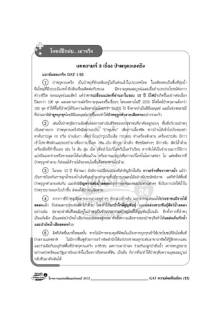 โครงการแบรนดซัมเมอรแคมป 2013 _____________________________ GAT ความคิดเชื่อมโยง (15)
บทความที่ 3 เรื่อง ปาพรุควนเคร็ง
แนวขอสอบจริง GAT 1/56
1 ปาพรุควนเคร็ง เปนปาพรุที่ยังเหลืออยูไมกี่แหงแลวในประเทศไทย ในอดีตเคยเปนพื้นที่ชุมน้ํา
ผืนใหญที่มีระบบนิเวศน้ําผิวดินเชื่อมติดตอกับทะเล มีความอุดมสมบูรณและเอื้ออํานวยประโยชนตอการ
ดํารงชีวิต ของมนุษยและสัตว แตวาการเปลี่ยนแปลงที่ผานมาในรอบ 10 ป มีไฟปาเกิดขึ้นอยางตอเนื่อง
ปละกวา 100 จุด และสถานการณทวีความรุนแรงขึ้นเรื่อยๆ โดยเฉพาะในป 2555 มีไฟไหมปาพรุมาแลวกวา
160 จุด ทําใหพื้นที่ปาพรุไดรับความเสียหายไมนอยกวา 15,000 ไร ซึ่งคาดวาเปนฝมือมนุษย และในชวงหลายป
ที่ผานมามีปาถูกบุกรุกโดยฝมือมนุษยมากขึ้นจนทําใหปาพรุถูกทําลายเสียหายอยางรวดเร็ว
2 เดิมนั้นปาพรุมีความสัมพันธตอการดําเนินชีวิตของประชาชนที่อาศัยอยูรอบๆ พื้นที่บริเวณปาพรุ
เปนอยางมาก ปาพรุควนเคร็งจึงมีสถานะเปน “ปาชุมชน” เพื่อการเลี้ยงชีพ ชาวบานไดเขาไปเก็บของปา
หาตนกระจูด กก ปรือ ยานลิเภา เพื่อนําไปแปรรูปเปนเสื่อ กระสอบ ทําเครื่องจักสาน เครื่องประดับ มีการ
เขาไปหาพืชผักและของปามาเพื่อการบริโภค เชน บัว ผักกูด ลําเท็ง พืชชนิดตางๆ มีการจับ สัตวน้ําดวย
เครื่องมือที่ทําขึ้นเอง เชน ไซ ลัน สุม เบ็ด เพื่อนําไปบริโภคกันในครัวเรือน หากจับไดเปนจํานวนมากก็มีการ
แบงปนแจกจายหรือขายออกใหแกเพื่อนบาน หรืออาจแปรรูปเพื่อการบริโภคในโอกาสตอๆ ไป แตหลังจากที่
ปาพรุถูกทําลาย ก็สงผลใหรายไดของคนในพื้นที่ลดลงตามไปดวย
3 ในรอบ 10 ป ที่ผานมา ยังมีการเปลี่ยนแปลงที่สําคัญอีกนั้นคือ การสรางที่ขวางทางน้ํา แมวา
เปนการปองกันการลุกล้ําของน้ําเค็มที่จะเขามาทําลายพื้นที่การเกษตรไดอยางมีประสิทธิภาพ แตก็ทําใหพื้นที่
ปาพรุถูกทําลายเชนกัน และยังมีปญหาระดับน้ําลดลงจากการขุดคลองชลประทานตางๆ ที่เปนการเรงใหน้ําใน
ปาพรุระบายออกไปเร็วขึ้น สงผลใหปาพรุเสียหาย
4 จากการที่ปาพรุเสียหายจากสาเหตุตางๆ ดังกลาวขางตน นอกจากจะสงผลใหประชาชนมีรายได
ลดลงแลว ยังสงผลกระทบตอสัตวปาดวย โดยทําใหนกปาใกลสูญพันธุ และแหลงเพาะพันธุสัตวน้ําลดลง
อยางเชน ปลาดุกลําพันที่เคยมีอยูในปาพรุเปนจํานวนมากแตปจจุบันนี้ไดสูญพันธุไปแลว อีกทั้งการที่ปาพรุ
เปนแกมลิง เปนแหลงบําบัดน้ําเสียกอนปลอยลงสูทะเล ดังนั้นความเสียหายของปาพรุจึงทําใหแหลงเก็บกักน้ํา
และบําบัดน้ําเสียลดลงดวย
5 สิ่งที่เกิดขึ้นมาทั้งหมดนั้น หากไมมีการควบคุมที่ดีพอในเรื่องการบุกรุกเขาใชประโยชนที่ดินในพื้นที่
ปาสงวนแหงชาติ ไมมีการฟนฟูดวยการสรางจิตสํานึกใหแกประชาชนทุกระดับสาขาอาชีพใหรูสึกหวงแหน
และรวมมือกันอนุรักษพื้นที่ปาพรุควนเคร็ง อาทิเชน ลดการเผาปาลง รวมกันปลูกปาตนน้ํา เคารพกฎหมาย
อยางเครงครัดและรัฐเอาจริงเอาจังในเรื่องการถือครองที่ดิน เปนตน ก็ยากที่จะทําใหปาพรุคืนความอุดมสมบูรณ
กลับคืนมาดังเดิมได
โจทยฝกฝน...เอาจริง
 