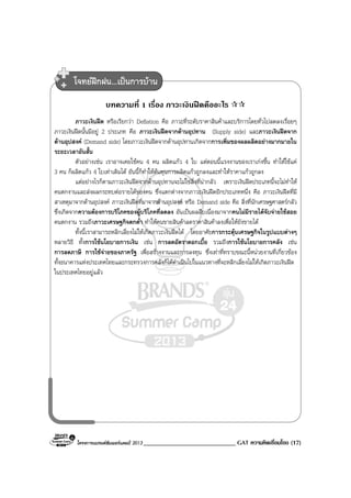 โครงการแบรนดซัมเมอรแคมป 2013 _____________________________ GAT ความคิดเชื่อมโยง (17)
บทความที่ 1 เรื่อง ภาวะเงินฝดคืออะไร
ภาวะเงินฝด หรือเรียกวา Deflation คือ ภาวะที่ระดับราคาสินคาและบริการโดยทั่วไปลดลงเรื่อยๆ
ภาวะเงินฝดนั้นมีอยู 2 ประเภท คือ ภาวะเงินฝดจากดานอุปทาน (Supply side) และภาวะเงินฝดจาก
ดานอุปสงค (Demand side) โดยภาวะเงินฝดจากดานอุปทานเกิดจากการเพิ่มของผลผลิตอยางมากมายใน
ระยะเวลาอันสั้น
ตัวอยางเชน เราอาจเคยใชคน 4 คน ผลิตแกว 4 ใบ แตตอนนี้แรงงานของเราเกงขึ้น ทําใหใชแค
3 คน ก็ผลิตแกว 4 ใบเทาเดิมได อันนี้ก็ทําใหตนทุนการผลิตแกวถูกลงและทําใหราคาแกวถูกลง
แตอยางไรก็ตามภาวะเงินฝดจากดานอุปทานจะไมใชสิ่งที่นากลัว เพราะเงินฝดประเภทนี้จะไมทําให
คนตกงานและสงผลกระทบตอรายไดของคน ซึ่งแตกตางจากภาวะเงินฝดอีกประเภทหนึ่ง คือ ภาวะเงินฝดที่มี
สาเหตุมาจากดานอุปสงค ภาวะเงินฝดที่มาจากดานอุปสงค หรือ Demand side คือ สิ่งที่นักเศรษฐศาสตรกลัว
ซึ่งเกิดจากความตองการบริโภคของผูบริโภคที่ลดลง อันเปนผลสืบเนื่องมาจากคนไมมีรายไดจับจายใชสอย
คนตกงาน รวมถึงภาวะเศรษฐกิจตกต่ํา ทําใหคนขายสินคาลดราคาสินคาลงเพื่อใหยังขายได
ทั้งนี้เราสามารถหลีกเลี่ยงไมใหเกิดภาวะเงินฝดได โดยอาศัยการกระตุนเศรษฐกิจในรูปแบบตางๆ
หลายวิธี ทั้งการใชนโยบายการเงิน เชน การลดอัตราดอกเบี้ย รวมถึงการใชนโยบายการคลัง เชน
การลดภาษี การใชจายของภาครัฐ เพื่อสรางงานและการลงทุน ซึ่งเทาที่ทราบขณะนี้หนวยงานที่เกี่ยวของ
ทั้งธนาคารแหงประเทศไทยและกระทรวงการคลังก็ไดดําเนินไปในแนวทางที่จะหลีกเลี่ยงไมใหเกิดภาวะเงินฝด
ในประเทศไทยอยูแลว
โจทยฝกฝน...เปนการบาน
 
