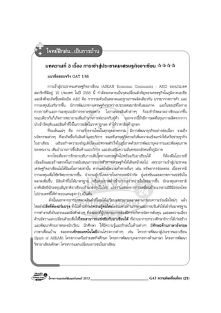 โครงการแบรนดซัมเมอรแคมป 2013 _____________________________ GAT ความคิดเชื่อมโยง (21)
บทความที่ 3 เรื่อง การเขาสูประชาคมเศรษฐกิจอาเซียน
แนวขอสอบจริง GAT 1/55
การเขาสูประชาคมเศรษฐกิจอาเซียน (ASEAN Economic Community : AEC) ของประเทศ
สมาชิกที่มีอยู 10 ประเทศ ในป 2558 นี้ กําลังจะกลายเปนจุดเปลี่ยนสําคัญของเศรษฐกิจในภูมิภาคเอเชีย
และสิ่งที่จะเกิดขึ้นหลังเปน AEC คือ การรวมตัวเปนตลาดและฐานการผลิตเดียวกัน บรรยากาศการคา และ
การลงทุนมีเสรีมากขึ้น มีการพัฒนาทางเศรษฐกิจระหวางประเทศสมาชิกที่เสมอภาค และในขณะที่โอกาส
ทางการคาและการลงทุนจะมีการขยายชองทาง โอกาสของสินคาตางๆ ก็จะเขาถึงตลาดอาเซียนมากขึ้น
ขณะเดียวกันก็เกิดการพยายามเพิ่มอํานาจการตอรองกับคูคา นอกจากนี้ยังมีการลดตนทุนการผลิตจากการ
นําเขาวัตถุดิบและสินคาที่ใชในการผลิตในราคาถูกลง ทําใหราคาสินคาถูกลง
ที่จะเห็นแนๆ คือ การสรางงานใหมในทุกอุตสาหกรรม มีการพัฒนาธุรกิจอยางตอเนื่อง รวมถึง
นวัตกรรมตางๆ ที่จะเกิดขึ้นกับสินคาและบริการ ขณะที่เศรษฐกิจรวมก็เพิ่มความแข็งแกรงใหเครือขายธุรกิจ
ในอาเซียน เสริมสรางความเจริญเติบโตและความสําเร็จในภูมิภาคดวยการพัฒนาบุคลากรและเพิ่มคุณภาพ
ของคนงาน เพิ่มอํานาจการซื้อสินคาและบริการ และสงเสริมความมั่นคงของสังคมทั้งภูมิภาค
หากไทยตองการรักษาระดับการเติบโตทางเศรษฐกิจไปพรอมกับอาเซียนได ก็ตองมีนโยบายที่
เขมแข็งและสรางสรรคในการสนับสนุนการขยายตัวทางเศรษฐกิจใหเดินหนาตอไป เพราะการเขาสูประชาคม
เศรษฐกิจอาเซียนไมไดมีแตโอกาสเทานั้น หากแตยังมีความทาทายอื่นๆ เชน ทรัพยากรรอยหรอ เนื่องจากมี
การลงทุนเพื่อใชทรัพยากรมากขึ้น จํานวนผูบริโภคภายในประเทศมีจํากัด คูแขงขันและสภาพการแขงขันใน
ตลาดเพิ่มขึ้น มีสินคาที่ไมไดมาตรฐาน หรือคุณภาพต่ําเขามาวางจําหนายในไทยมากขึ้น นักลงทุนตางชาติ
อาศัยสิทธินักลงทุนสัญชาติอาเซียนเขามาลงทุนในไทย แรงงานลดลงจากการเคลื่อนยายแรงงานมีฝมือของไทย
ไปประเทศที่ใหคาตอบแทนสูงกวา เปนตน
ดังนั้นนอกจากการรุกตลาดสินคาที่ไทยไดเปรียบและขยายตลาดตามกรอบความรวมมือใหมๆ แลว
ไทยยังมีสิ่งที่ตองปรับปรุง ทั้งในดานทักษะความรูคนไทยโดยเฉพาะดานภาษาและการปรับตัวใหเขากับมาตรฐาน
การทํางานที่เปนสากลและสินคาตางๆ ที่สงออกที่ผูประกอบการตองมีการบริหารจัดการตนทุน และลดความเสี่ยง
ดานอัตราแลกเปลี่ยนดวยเพื่อใหไทยสามารถแขงขันกับอาเซียนได ที่ผานมากระทรวงศึกษาธิการไดเรงสราง
และพัฒนาศักยภาพของนักเรียน นักศึกษา ใหมีความรูและทักษะในดานตางๆ มีทักษะดานภาษาอังกฤษ
ภาษาเพื่อนบาน ตลอดจนทักษะเทคโนโลยีผานโครงการตางๆ เชน โครงการพัฒนาสูประชาคมอาเซียน
(Spirit of ASEAN) โครงการเครือขายสหกิจศึกษา โครงการพัฒนาบุคลากรทางดานภาษา โครงการพัฒนา
วิชาอาเซียนศึกษา โครงการแลกเปลี่ยนเยาวชนในอาเซียน
โจทยฝกฝน...เปนการบาน
 