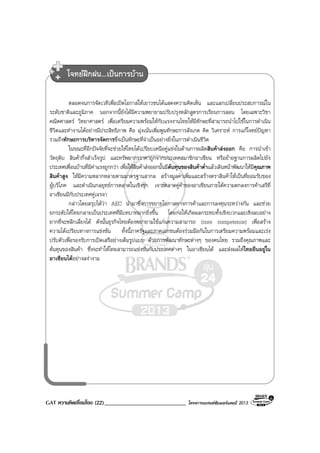 GAT ความคิดเชื่อมโยง (22)____________________________ โครงการแบรนดซัมเมอรแคมป 2013
ตลอดจนการจัดเวทีเพื่อเปดโอกาสใหเยาวชนไดแสดงความคิดเห็น และแลกเปลี่ยนประสบการณใน
ระดับชาติและภูมิภาค นอกจากนี้ยังไดมีความพยายามปรับปรุงหลักสูตรการเรียนการสอน โดยเฉพาะวิชา
คณิตศาสตร วิทยาศาสตร เพื่อเตรียมความพรอมใหกับแรงงานไทยใหมีทักษะที่สามารถนําไปใชในการดําเนิน
ชีวิตและทํางานไดอยางมีประสิทธิภาพ คือ มุงเนนเพิ่มพูนทักษะการสังเกต คิด วิเคราะห การแกโจทยปญหา
รวมถึงทักษะการบริหารจัดการซึ่งเปนทักษะที่จําเปนอยางยิ่งในการดําเนินชีวิต
ในขณะที่อีกปจจัยที่จะชวยใหไทยไดเปรียบเหนือคูแขงในดานการผลิตสินคาสงออก คือ การนําเขา
วัตถุดิบ สินคากึ่งสําเร็จรูป และทรัพยากรราคาถูกจากประเทศสมาชิกอาเซียน หรือยายฐานการผลิตไปยัง
ประเทศเพื่อนบานที่มีคาแรงถูกกวา เพื่อใหสินคาสงออกนั้นมีตนทุนของสินคาต่ําแลวเดินหนาพัฒนาใหมีคุณภาพ
สินคาสูง ใหมีความหลากหลายตามมาตรฐานสากล สรางมูลคาเพิ่มและสรางตราสินคาใหเปนที่ยอมรับของ
ผูบริโภค และดําเนินกลยุทธการตลาดในเชิงรุก เจาะตลาดคูคาของอาเซียนภายใตความตกลงการคาเสรีที่
อาเซียนมีกับประเทศคูเจรจา
กลาวโดยสรุปไดวา AEC นํามาซึ่งการขยายโอกาสทางการคาและการลงทุนระหวางกัน และชวย
ยกระดับใหไทยกลายเปนประเทศที่มีบทบาทมากยิ่งขึ้น โดยกอใหเกิดผลกระทบทั้งเชิงบวกและเชิงลบอยาง
ยากที่จะหลีกเลี่ยงได ดังนั้นธุรกิจไทยตองพยายามใชแกนความสามารถ (core competence) เพื่อสราง
ความไดเปรียบทางการแขงขัน ทั้งนี้ภาครัฐและภาคเอกชนตองรวมมือกันในการเตรียมความพรอมและเรง
ปรับตัวเพื่อรองรับการเปดเสรีอยางเต็มรูปแบบ ดวยการพัฒนาทักษะตางๆ ของคนไทย รวมถึงคุณภาพและ
ตนทุนของสินคา ซึ่งจะทําใหไทยสามารถแขงขันกับประเทศตางๆ ในอาเซียนได และสงผลใหไทยยืนอยูใน
อาเซียนไดอยางสงางาม
โจทยฝกฝน...เปนการบาน
 