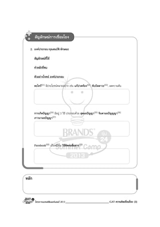 โครงการแบรนดซัมเมอรแคมป 2013 ______________________________ GAT ความคิดเชื่อมโยง (3)
หลัก
2. องคประกอบ/คุณสมบัติ/ลักษณะ
สัญลักษณที่ใช
คําหลักที่พบ
ตัวอยางโจทย องคประกอบ
ตะไคร(01) มีประโยชนหลายอยาง เชน แกปวดทอง(02), ขับปสสาวะ(03), ลดความดัน
การเกิดปญญา(04) มีอยู 3 วิธี ประกอบดวย สุตมยปญญา(05) จินตามยปญญญา(06)
ภาวนามยปญญา(07)
Facebook(08) เปนหนึ่งใน วิธีติดตอสื่อสาร(09)
สัญลักษณการเชื่อมโยง
 