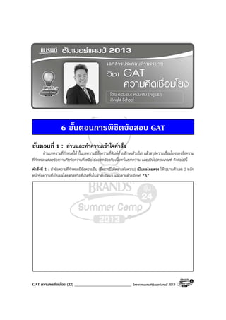 GAT ความคิดเชื่อมโยง (32) _____________________________ โครงการแบรนดซัมเมอรแคมป 2013
6 ขั้นตอนการพิชิตขอสอบ GAT
ขั้นตอนที่ 1 : อานและทําความเขาใจคําสั่ง
อานบทความที่กําหนดให (ในบทความมีขอความที่พิมพดวยอักษรตัวเขม) แลวสรุปความเชื่อมโยงของขอความ
ที่กําหนดแตละขอความกับขอความที่เหลือใหสอดคลองกับเนื้อหาในบทความ และเปนไปตามเกณฑ ดังตอไปนี้
คําสั่งที่ 1 : ถาขอความที่กําหนดมีขอความอื่น (ซึ่งอาจมีไดหลายขอความ) เปนผลโดยตรง ใหระบายตัวเลข 2 หลัก
หนาขอความที่เปนผลโดยตรงหรือที่เกิดขึ้นในลําดับถัดมา แลวตามดวยอักษร “A”
 