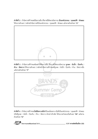 โครงการแบรนดซัมเมอรแคมป 2013______________________________ GAT ความคิดเชื่อมโยง (33)
คําสั่งที่ 2 : ถาขอความที่กําหนดมีขอความอื่น (ซึ่งอาจมีไดหลายขอความ) เปนองคประกอบ / คุณสมบัติ / ลักษณะ
ใหระบายตัวเลข 2 หลักหนาขอความที่เปนองคประกอบ / คุณสมบัติ / ลักษณะ แลวตามดวยอักษร “D”
คําสั่งที่ 3 : ถาขอความที่กําหนดมีผลทําใหขอความอื่น (ซึ่งอาจมีไดหลายขอความ) ถูกลด / ยับยั้ง / ปองกัน /
หาม / ขัดขวาง ใหระบายตัวเลข 2 หลักหนาขอความที่กําหนดที่ถูกลด / ยับยั้ง / ปองกัน / หาม / ขัดขวางนั้น
แลวตามดวยอักษร “F”
คําสั่งที่ 4 : ถาขอความที่กําหนดไมมีขอความอื่นที่เปนผลโดยตรง หรือที่เปนองคประกอบ / คุณสมบัติ / ลักษณะ
หรือที่ถูกลด / ยับยั้ง / ปองกัน / หาม / ขัดขวาง ดังกลาวขางตน ใหระบายคําตอบเปนตัวเลข “99” แลวตาม
ดวยอักษร “H”
 