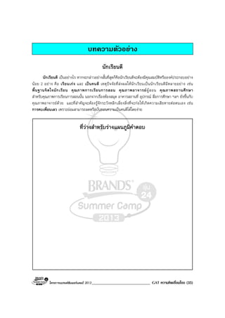 โครงการแบรนดซัมเมอรแคมป 2013______________________________ GAT ความคิดเชื่อมโยง (35)
บทความตัวอยาง
นักเรียนดี
นักเรียนดี เปนอยางไร หากจะกลาวอยางสั้นที่สุดก็คือนักเรียนดีจะตองมีคุณสมบัติหรือองคประกอบอยาง
นอย 2 อยาง คือ เรียนเกง และ เปนคนดี เหตุปจจัยที่สงผลใหนักเรียนเปนนักเรียนดีมีหลายอยาง เชน
พื้นฐานจิตใจนักเรียน คุณภาพการเรียนการสอน คุณภาพอาจารยผูสอน คุณภาพสถานศึกษา
สําหรับคุณภาพการเรียนการสอนนั้น นอกจากเรื่องหองสมุด อาคารสถานที่ อุปกรณ สื่อการศึกษา ฯลฯ ยังขึ้นกับ
คุณภาพอาจารยดวย และที่สําคัญจะตองรูจักระวังหลีกเลี่ยงสิ่งที่จะกอใหเกิดความเสียหายตอตนเอง เชน
การคบเพื่อนเลว เพราะยอมสามารถลดหรือบั่นทอนความเปนคนดีไดโดยงาย
ที่วางสําหรับรางแผนภูมิคําตอบ
 