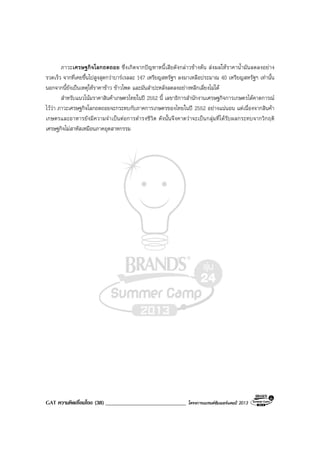 GAT ความคิดเชื่อมโยง (38) _____________________________ โครงการแบรนดซัมเมอรแคมป 2013
ภาวะเศรษฐกิจโลกถดถอย ซึ่งเกิดจากปญหาหนี้เสียดังกลาวขางตน สงผลใหราคาน้ํามันลดลงอยาง
รวดเร็ว จากที่เคยขึ้นไปสูงสุดกวาบารเรลละ 147 เหรียญสหรัฐฯ ลงมาเหลือประมาณ 40 เหรียญสหรัฐฯ เทานั้น
นอกจากนี้ยังเปนเหตุใหราคาขาว ขาวโพด และมันสําปะหลังลดลงอยางหลีกเลี่ยงไมได
สําหรับแนวโนมราคาสินคาเกษตรไทยในป 2552 นี้ เลขาธิการสํานักงานเศรษฐกิจการเกษตรไดคาดการณ
ไววา ภาวะเศรษฐกิจโลกถดถอยจะกระทบกับภาคการเกษตรของไทยในป 2552 อยางแนนอน แตเนื่องจากสินคา
เกษตรและอาหารยังมีความจําเปนตอการดํารงชีวิต ดังนั้นจึงคาดวาจะเปนกลุมที่ไดรับผลกระทบจากวิกฤติ
เศรษฐกิจไมสาหัสเหมือนภาคอุตสาหกรรม
 