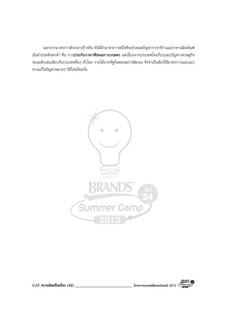 GAT ความคิดเชื่อมโยง (42) _____________________________ โครงการแบรนดซัมเมอรแคมป 2013
นอกจากมาตรการดังกลาวขางตน ยังมีอีกมาตรการหนึ่งที่จะชวยลดปญหาราคาขาวและราคาผลิตภัณฑ
มันสําปะหลังตกต่ํา คือ การประกันราคาพืชผลการเกษตร แตเนื่องจากประเทศไทยก็ประสบปญหาเศรษฐกิจ
ชะลอตัวเชนเดียวกับประเทศอื่นๆ ทั่วโลก รายไดภาครัฐก็ลดลงอยางชัดเจน จึงจําเปนตองใชมาตรการและแนว
ทางแกไขปญหาหลายๆ วิธีไปพรอมกัน
 