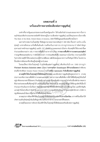 โครงการแบรนดซัมเมอรแคมป 2013______________________________ GAT ความคิดเชื่อมโยง (45)
บทความที่ 3
นกในอเมริกาหลายชนิดเสี่ยงตอการสูญพันธุ
องคกรทั้งภาครัฐและเอกชนหลายแหงในสหรัฐอเมริกา ไดรวมมือกันสํารวจและเสนอมาตรการในการ
อนุรักษและเพิ่มจํานวนนกหลายชนิดที่กําลังตกอยูในภาวะเสี่ยงตอการสูญพันธุ และไดสรุปออกมาเปนรายชื่อ
The State of the Birds, United States of America, 2009 ซึ่งมีขอมูลและขอเสนอที่นาสนใจมาก
ผลการสํารวจพบวานกในสหรัฐฯ ซึ่งมีอยูมากมายหลากหลายพันธุกวา 800 ชนิด ทั้งนกปา นกบาน นกใน
ทุงหญา นกชายฝงทะเล นกในพื้นที่แหงแลง รวมทั้งนกในเกาะฮาวาย ปรากฏวาประมาณ 67 ชนิดกําลังถูก
คุกคามอยางหนักจนอาจสูญพันธุ และอีก 187 ชนิดมีจํานวนลดลงจนนาเปนหวง ตนเหตุที่ทําใหนกเหลานี้ลด
จํานวนลงมีหลายอยาง เชน การขยายพื้นที่สรางอาคารบานเรือน การขยายพื้นที่ทําการเกษตรและปศุสัตว
การปลูกพืชทดแทนพลังงาน การตัดไมทําลายปา การกอมลพิษเพิ่มขึ้น ตลอดจนภาวะโลกรอน รายงานฉบับนี้ได
วิเคราะหสาเหตุที่ทําใหนกแตละประเภทมีจํานวนนอยลง และไดเสนอแนะมาตรการแกไขปญหาไวดวย ในบทความ
นี้จะเลือกกรณีของนกที่อาศัยอยูในทุงหญามานําเสนอ
ในขณะนี้พบวามีนกในทุงหญา 4 ชนิดเสี่ยงตอการสูญพันธุ เพื่อเทียบกับป ค.ศ. 1968 ปรากฏวา
จํานวนนก Northern Bobwhite ลดลง และพบวานกกระจอก Grasshopper มีจํานวนนอยลงอยางชัดเจน
สวนที่นาหวงคือนก Greater Prairie-Chicken รวมทั้งเหยี่ยว Aplomado กําลังเสี่ยงตอการสูญพันธุ
สาเหตุที่ทําใหนกในทุงหญาทั้งสี่ชนิดลดจํานวนลง และเสี่ยงตอการสูญพันธุมีอยูสองประการ สาเหตุ
ประการแรกคือการขยายพื้นที่ทําการเกษตรและปศุสัตว เพราะการขยายพื้นที่เพื่อการนี้ทําใหพื้นที่ทุงหญาซึ่งเปนที่
อยูอาศัยของนกเหลานี้นอยลงๆ ถึงแมจะมีการทําปศุสัตวซึ่งจะตองมีการปลูกหญาสําหรับเลี้ยงสัตวมากพอควร
ซึ่งนาจะชวยชดเชยพื้นที่ทุงหญาได แตกลับเปนไปในทางตรงกันขาม เพราะหญาที่ปลูกไวที่ตองถูกสัตวที่เลี้ยงไว
จํานวนมากกินเปนอาหารไปเรื่อยๆ รวมทั้งมีการเผาหญาที่ใชเลี้ยงสัตวคอนขางบอยเพื่อปลูกใหม และที่สําคัญคือ
เผาหญากันในชวงที่นกกําลังทํารัง นอกจากการทําการเกษตรพืชพันธุธัญญาหารและปศุสัตวดังกลาว ยังมีการ
ปลูกพืชทดแทนน้ํามันมากขึ้นดวย ทําใหพื้นที่ทุงหญานอยลง
สาเหตุประการที่สองที่ทําใหนกในทุงหญาทั้งสี่ชนิดลดจํานวนลงก็คือภาวะโลกรอน อากาศที่รอนขึ้นทําให
เกิดความแหงแลงทุงหญาอันเปนที่อยูอาศัยรวมทั้งอาหารตางๆ ของนกเหลานี้จึงลดลงๆ
สาเหตุทั้งสองประการดังกลาวนี่เองที่ทําใหนกในทุงหญาทั้งสี่ชนิดลดลงหรือเสี่ยงตอการสูญพันธุ
 