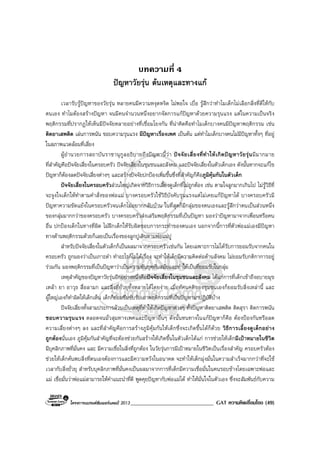 โครงการแบรนดซัมเมอรแคมป 2013______________________________ GAT ความคิดเชื่อมโยง (49)
บทความที่ 4
ปญหาวัยรุน ตนเหตุและทางแก
เวลารับรูปญหาของวัยรุน หลายคนมีความหงุดหงิด ไมพอใจ เบื่อ รูสึกวาทําไมเด็กไมเลือกสิ่งที่ดีใหกับ
ตนเอง ทําไมตองสรางปญหา จนมีคนจํานวนหนึ่งอยากจัดการแกปญหาดวยความรุนแรง แตในความเปนจริง
พฤติกรรมที่ปรากฏใหเห็นมีปจจัยหลายอยางที่เชื่อมโยงกัน ที่นาคิดคือทําไมเด็กบางคนมีปญหาพฤติกรรม เชน
ติดยาเสพติด เลนการพนัน ชอบความรุนแรง มีปญหาเรื่องเพศ เปนตน แตทําไมเด็กบางคนไมมีปญหาทั้งๆ ที่อยู
ในสภาพแวดลอมที่เสี่ยง
ผูอํานวยการสถาบันราชานุกูลอธิบายถึงปญหานี้วา ปจจัยเสี่ยงที่ทําใหเกิดปญหาวัยรุนมีมากมาย
ที่สําคัญคือปจจัยเสี่ยงในครอบครัว ปจจัยเสี่ยงในชุมชนและสังคม และปจจัยเสี่ยงในตัวเด็กเอง ดังนั้นหากจะแกไข
ปญหาก็ตองลดปจจัยเสี่ยงตางๆ และสรางปจจัยปกปองเพิ่มขึ้นซึ่งที่สําคัญก็คือภูมิคุมกันในตัวเด็ก
ปจจัยเสี่ยงในครอบครัวสวนใหญเกิดจากวิธีการเลี้ยงดูเด็กที่ไมถูกตอง เชน ตามใจลูกมากเกินไป ไมรูวิธีที่
จะจูงใจเด็กใหทําตามคําสั่งของพอแม บางครอบครัวใชวิธีบังคับรุนแรงแตไมเคยแกปญหาได บางครอบครัวมี
ปญหาความขัดแยงในครอบครัวจนเด็กไมอยากกลับบาน ในที่สุดก็มีกลุมของตนเองและรูสึกวาตนเปนสวนหนึ่ง
ของกลุมมากกวาของครอบครัว บางครอบครัวสงเสริมพฤติกรรมที่เปนปญหา มองวาปญหามาจากเพื่อนหรือคน
อื่น ปกปองเด็กในทางที่ผิด ไมฝกเด็กใหรับผิดชอบการกระทําของตนเอง นอกจากนี้การที่ตัวพอแมเองมีปญหา
ทางดานพฤติกรรมดวยก็เลยเปนเรื่องของลูกปูเดินตามพอแมปู
สําหรับปจจัยเสี่ยงในตัวเด็กก็เปนผลมาจากครอบครัวเชนกัน โดยเฉพาะการไมไดรับการยอมรับจากคนใน
ครอบครัว ถูกมองวาเปนเกาะดํา ทําอะไรก็ไมไดเรื่อง จะทําใหเด็กมีความคิดตอตานสังคม ไมยอมรับกติกาการอยู
รวมกัน มองพฤติกรรมที่เปนปญหาวาเปนความทันยุคทันสมัยและทําใหเปนที่ยอมรับในกลุม
เหตุสําคัญของปญหาวัยรุนอีกอยางหนึ่งคือปจจัยเสี่ยงในชุมชนและสังคม ไดแกการที่เด็กเขาถึงอบายมุข
เหลา ยา อาวุธ สื่อลามก และสิ่งที่ยั่วยุทั้งหลายไดโดยงาย เมื่อทัศนคติของชุมชนเองก็ยอมรับสิ่งเหลานี้ และ
ผูใหญเองก็ทําผิดใหเด็กเห็น เด็กก็ยอมซึมซับรับเอาพฤติกรรมที่เปนปญหามาปฏิบัติบาง
ปจจัยเสี่ยงทั้งสามประการลวนเปนเหตุที่ทําใหเกิดปญหาตางๆ ทั้งปญหาติดยาเสพติด ติดสุรา ติดการพนัน
ชอบความรุนแรง ตลอดจนมั่วสุมทางเพศและปญหาอื่นๆ ดังนั้นหนทางในแกปญหาก็คือ ตองปองกันหรือลด
ความเสี่ยงตางๆ ลง และที่สําคัญคือการสรางภูมิคุมกันใหเด็กซึ่งจะเกิดขึ้นไดก็ดวย วิธีการเลี้ยงดูเด็กอยาง
ถูกตองนั่นเอง ภูมิคุมกันสําคัญที่จะตองชวยกันสรางใหเกิดขึ้นในตัวเด็กไดแก การชวยใหเด็กมีเปาหมายในชีวิต
มีบุคลิกภาพที่มั่นคง และ มีความเชื่อในสิ่งที่ถูกตอง ในวัยรุนการมีเปาหมายในชีวิตเปนเรื่องสําคัญ ครอบครัวตอง
ชวยใหเด็กคนพบสิ่งที่ตนเองตองการและมีความหวังในอนาคต จะทําใหเด็กมุงมั่นในความสําเร็จมากกวาที่จะใช
เวลากับสิ่งยั่วยุ สําหรับบุคลิกภาพที่มั่นคงเปนผลมาจากการที่เด็กมีความเชื่อมั่นในคนรอบขางโดยเฉพาะพอและ
แม เชื่อมั่นวาพอแมสามารถใหคําแนะนําที่ดี พูดคุยปญหากับพอแมได ทําใหมั่นใจในตัวเอง ซึ่งจะสัมพันธกับความ
 