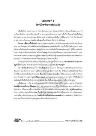 โครงการแบรนดซัมเมอรแคมป 2013______________________________ GAT ความคิดเชื่อมโยง (53)
บทความที่ 5
วัยรุนไทยทําลายสถิติเอเชีย
เมื่อวันที่ 25 พฤษภาคม พ.ศ. 2553 ผูอํานวยการสถาบันแหงชาติเพื่อการพัฒนาเด็กและครอบครัว
มหาวิทยาลัยมหิดล กลาวตอที่ประชุมเวที “ศาลายาเสวนานโยบายสาธารณะ” ครั้งที่ 6 เรื่อง แมวัยใสเรื่องใหญ
ตองรวมใจหาทางออกวา องคการอนามัยโลกระบุวา คาเฉลี่ยของหญิงตั้งครรภที่มีอายุต่ํากวา 20 ป ทั่วโลกอยูที่
65 ตอ 1,000 คนโดยประเทศไทยมีคาเฉลี่ยสูงสุดในทวีปเอเชีย คือ 70 ตอ 1,000 คน
ปญหาการตั้งครรภในวัยรุนมีมากมาย ขอมูลจากแหลงตางๆ พบวาปญหาและผลกระทบที่ตามมามีหลาย
อยาง เชน ตองหยุดการเรียน ติดโรคเอดสและโรคติดตอทางเพศสัมพันธอื่นๆ รวมทั้งเชื้อไวรัสตับอักเสบบี หลาย
คนไปทําแทงกับหมอเถื่อนจนเกิดภาวะซอนรุนแรงตามมา เชนติดเชื้อโรคจนตองตัดมดลูกทิ้ง ผูที่ตั้งครรภตอไปก็
มักมีความผิดปกติไดแก ครรภเปนพิษ (ความดันโลหิตสูง การทํางานของไตผิดปกติ และอาจมีอาการชักได) คลอด
กอนกําหนด คลอดลําบากเพราะกระดูกเชิงกรานยังเจริญเติบโตไมสมบูรณจนตองผาทองคลอด อัตราตายของเด็ก
ที่คลอดสูง มีภาวะซึมเศราหลังคลอด หรือมีปญหารุนแรงถึงกับฆาตัวตาย
จากขอมูลขางตนคงเห็นไดชัดเจนวาตองหาทางแกไขปญหานี้อยางเรงดวน สิ่งที่จะตองทําความเขาใจกับ
ปญหานี้ที่สําคัญ คือ ปจจัยเสี่ยงตอการตั้งครรภในวัยรุน และแนวทางปองกันปญหา
พบวาปจจัยเสี่ยงตอการตั้งครรภในวัยรุนมีหลายประการ ที่สําคัญไดแก มีการศึกษาเลาเรียนนอย
เนื่องจากครอบครัวยากจน ขาดความรูเรื่องเพศศึกษาและเรื่องการคุมกําเนิด คานิยมทางเพศเปลี่ยนไป ถือวา
การไดมีเพศสัมพันธเร็วเปนเรื่องทันสมัย ดื่มเหลาหรือเสพสารเสพติด ทําใหขาดสติและความยั้งคิดหรือถูก
ลอลวงชักจูงไดงาย ขาดการเอาใจใสจากพอแม ไมเห็นคุณคาของตนเอง ตองการความรัก ทําใหตัดสินใจมี
เพศสัมพันธ เปนตน ปจจัยทั้ง 4-5 ประการดังกลาวนี้เองที่เปนสาเหตุของปญหาการตั้งครรภในวัยรุน
เมื่อรูสาเหตุ เราก็สามารถกําหนดแนวทางปองกันปญหาไดดวยวิธีการหลายๆ อยาง ที่สําคัญ คือ
พอแมผูปกครองตองเอาใจใสดูแล ใหความรักความอบอุน วางตัวใหลูกรูสึกสนิทสนม สามารถปรึกษาหารือ
ปญหาตางๆ ได นอกจากนี้ทางบานและทางโรงเรียนจะตองชวยกันอบรมสั่งสอน ใหความรูเรื่องเพศศึกษา
ขอควรระวังในการคบเพื่อนตางเพศ ชี้ใหเห็นปญหาและผลกระทบที่จะเกิดขึ้นตามมาจากการมีเพศสัมพันธ
และการตั้งครรภกอนวันอันควร แนะนําใหหลีกเลี่ยงเครื่องดื่มผสมแอลกฮอลและยาเสพติดตางๆ เปนตนวิธีการ
ตางๆ เหลานี้จะชวยปองกันและลดปญหาการตั้งครรภในวัยรุนลงไดมาก
 
