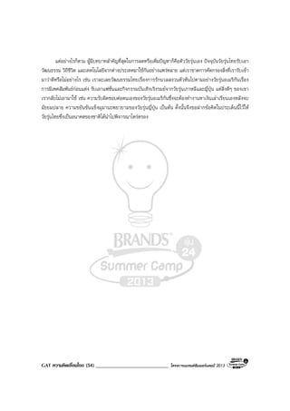 GAT ความคิดเชื่อมโยง (54) _____________________________ โครงการแบรนดซัมเมอรแคมป 2013
แตอยางไรก็ตาม ผูมีบทบาทสําคัญที่สุดในการลดหรือเพิ่มปญหาก็คือตัววัยรุนเอง ปจจุบันวัยรุนไทยรับเอา
วัฒนธรรม วิถีชีวิต และเทคโนโลยีจากตางประเทศมาใชกันอยางแพรหลาย แตเราขาดการคัดกรองสิ่งที่เรารับเขา
มาวาดีหรือไมอยางไร เชน เราละเลยวัฒนธรรมไทยเรื่องการรักนวลสงวนตัวหันไปตามอยางวัยรุนอเมริกันเรื่อง
การมีเพศสัมพันธกอนแตง รับเอาแฟชั่นและกิจกรรมบันเทิงเริงรมยจากวัยรุนเกาหลีและญี่ปุน แตสิ่งดีๆ ของเขา
เรากลับไมเอามาใช เชน ความรับผิดชอบตอตนเองของวัยรุนอเมริกันซึ่งจะตองทํางานหาเงินเลาเรียนเองหลังจบ
มัธยมปลาย ความขยันขันแข็งมุมานะพยายามของวัยรุนญี่ปุน เปนตน ดั้งนั้นจึงขอฝากขอคิดในประเด็นนี้ไวให
วัยรุนไทยซึ่งเปนอนาคตของชาติไดนําไปพิจารณาไตรตรอง
 
