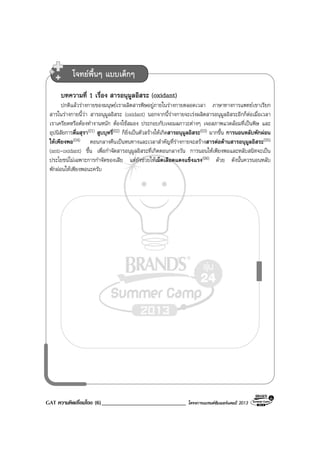 GAT ความคิดเชื่อมโยง (6)_____________________________ โครงการแบรนดซัมเมอรแคมป 2013
บทความที่ 1 เรื่อง สารอนุมูลอิสระ (oxidant)
ปกติแลวรางกายของมนุษยเราผลิตสารพิษอยูภายในรางกายตลอดเวลา ภาษาทางการแพทยเขาเรียก
สารในรางกายนี้วา สารอนุมูลอิสระ (oxidant) นอกจากนี้รางกายจะเรงผลิตสารอนุมูลอิสระอีกก็ตอเมื่อเวลา
เราเครียดหรือตองทํางานหนัก ตองใชสมอง ประกอบกับเจอมลภาวะตางๆ เจอสภาพแวดลอมที่เปนพิษ และ
อุปนิสัยการดื่มสุรา(01) สูบบุหรี่(02) ก็ยิ่งเปนตัวสรางใหเกิดสารอนุมูลอิสระ(03) มากขึ้น การนอนหลับพักผอน
ใหเพียงพอ(04) ตอนกลางคืนเปนหนทางและเวลาสําคัญที่รางกายจะสรางสารตอตานสารอนุมูลอิสระ(05)
(anti-oxidant) ขึ้น เพื่อกําจัดสารอนุมูลอิสระที่เกิดตอนกลางวัน การนอนใหเพียงพอและหลับสนิทจะเปน
ประโยชนไมเฉพาะการกําจัดของเสีย แตยังชวยใหเม็ดเลือดแดงแข็งแรง(06) ดวย ดังนั้นควรนอนหลับ
พักผอนใหเพียงพอนะครับ
โจทยพื้นๆ แบบเด็กๆ
 