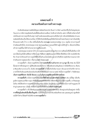 GAT ความคิดเชื่อมโยง (60) _____________________________ โครงการแบรนดซัมเมอรแคมป 2013
บทความที่ 7
คลายเครียดดวยการสรางความสุข
ชวงตนเดือนพฤษภาคมดิฉันไดหยุดงานติดตอกันสามวัน คือเสาร อาทิตย และจันทรซึ่งเปนวันหยุดชดเชย
วันแรงงาน ปกติหากหยุดติดตอกันเชนนี้ดิฉันจะตองชวนเพื่อนๆ ไปเที่ยวตางจังหวัด แตคราวนี้ไมมีกระจิตกระใจที่
จะไปไหนเพราะความทุกขใจกับเหตุการณบานเมืองตลอดเดือนเมษายนที่เพิ่งผานไป หยิบหนังสือพิมพมาอานเจอ
คอลัมนหนึ่งเขียนเรื่องวิธีคลายเครียด ทําใหนึกถึงหนังสือที่คุณลุงใหเมื่อวันไปรดน้ําขอพรวันสงกรานต เปนหนังสือ
ที่รวมบทความดีๆ ไว 4-5 เรื่อง หนึ่งในนั้นคือเรื่อง ความสุข ของพระธรรมปฎก (ป.อ. ปยุตโต) ทราบวาขณะนี้
ทานมีสมณศักดิ์เปน พระพรหมคุณาภรณ พออานจบก็อยากเผยแพรใหทานผูอานไดรับรูบาง เผื่อจะชวยใหพอ
สรางความสุขขึ้นมาไดบางทามกลางความเครียดรอบตัว
พระพรหมคุณาภรณกลาวไววา ความสุขของมนุษยสวนใหญเกิดจากความพึงพอใจที่ไดในสิ่งที่อยากได
อยากไดอะไรแลวไดตามที่ตองการก็มีความสุข จึงเปนความสุขตองแสวงหาใหไดมาซึ่งสิ่งที่อยากได ประเด็นที่นาคิด
คือ ทําอยางไรจึงจะสรางความสุขใหมีขึ้นไดในตัวเองโดยไมตองแสวงหาหรือพึ่งพาเหตุปจจัยภายนอกมากนัก
ทานจึงแบงความสุขออกเปน 5 ขั้นตามเหตุที่มาของความสุข
ความสุขขั้นที่ 1 เปนความสุขที่เกิดจากการเสพยสิ่งที่ผานเขามาทาง ตา หู จมูก ลิ้น กาย เชน ลิ้นได
ลิ้มรสอาหารที่อรอยถูกปาก หูไดยินเสียงเพลงอันไพเราะ ไดยินเสียงสรรเสริญเยินยอ ตาเห็นสิ่งที่สวยงาม เห็นคน
มาพินอบพิเทาเอาอกเอาใจ เปนตน ความสุขขั้นที่ 1 จึงขึ้นกับปจจัยภายนอก ตองแสวงหาดวยวิธีการตางๆ
บางครั้งถึงกับตองแยงชิงเบียดเบียนกันเพื่อใหไดสิ่งที่ตนปรารถนามาเสพย ดังนั้นความสุขขั้นที่ 1 จึงมีลักษณะ
เปนความสุขที่ตองหา ตองได ตองเอา รวมทั้งเปนความสุขที่ฝายหนึ่งไดฝายหนึ่งอด
ความสุขขั้นที่ 2 เปนความสุขที่เกิดจากการใหดวยความเมตตาหรือความศรัทธา เชน แมใหลูก เมื่อเห็น
ลูกมีความสุขตนเองก็มีความสุข หรือใหเพื่อนมนุษยที่เดือดรอน เมื่อเขาพนทุกขและมีความสุขขึ้น เราก็พลอยสุข
ไปดวย หรือใหองคกรการกุศลหรือใหวัดที่ตนศรัทธาเชื่อถือ ก็จะรูสึกมีความสุขที่ไดมีสวนในการสรางบุญกุศล ได
ทํานุบํารุงพระศาสนา เปนตน ดังนั้นความสุขขั้นนี้จึงมีลักษณะเปนความสุขรวมกัน
ความสุขขั้นที่ 3 เกี่ยวของกับธรรมชาติของมนุษย มนุษยเปนสัตวสังคม ตองอยูรวมกันเปนหมูเหลา ดังนั้น
การที่ไดอยูในสังคมที่เอื้อเฟอเกื้อกูลกัน รวมทั้งไดอยูในธรรมชาติแวดลอมที่เหมาะสม อุดมสมบูรณ ปลูกพืชผัก
ผลไมทําไรทํานาไดผลดี จึงเปนที่มาของความสุขขั้นที่ 3
 