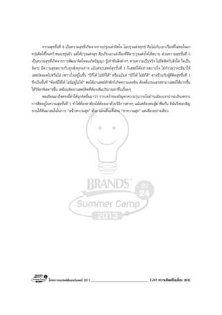 โครงการแบรนดซัมเมอรแคมป 2013______________________________ GAT ความคิดเชื่อมโยง (61)
ความสุขขั้นที่ 4 เปนความสุขที่เกิดจากการปรุงแตงจิตใจ ไมปรุงแตงทุกข คือไมเก็บเอาเรื่องที่ไมพอใจมา
ครุนคิดใหใจเศราหมองขุนมัว แตใหปรุงแตงสุข คือเก็บเอาแตเรื่องที่ดีมาปรุงแตงใจใหสบาย สวนความสุขขั้นที่ 5
เปนความสุขที่เกิดจากการพัฒนาจิตใจจนเกิดปญญา รูเทาทันสิ่งตางๆ ตามความเปนจริง ไมยึดติดกับสิ่งใด ใจเปน
อิสระ มีความสุขสบายกับทุกสิ่งทุกอยาง แมแตจะเสพยสุขขั้นที่ 1 ก็เสพยไดอยางสบายใจ ไมกังวลวาจะมีมาให
เสพยตลอดไปหรือไม เพราะใจอยูในขั้น “มีก็ได ไมมีก็ได” หรือแมแต “มีก็ได ไมมีก็ดี” ตรงขามกับผูที่ติดสุขขั้นที่ 1
ซึ่งเปนขั้นที่ “ตองมีใหได ไมมีอยูไมได” พอไดมาเสพยสักพักก็เกิดความเคยชิน ตองดิ้นรนแสวงหามาเสพยใหมากขึ้น
ใหวิจิตรพิสดารขึ้น เหมือนติดยาเสพยติดที่ตองเพิ่มปริมาณยาขึ้นเรื่อยๆ
พอเขียนมาถึงตรงนี้ทําใหฉุกคิดขึ้นมาวา รากเหงาของปญหาความวุนวายในบานเมืองเรานาจะเปนเพราะ
การติดอยูในความสุขขั้นที่ 1 ทําใหตองหาตองไดตองเอาดวยวิธีการตางๆ แมแตตองตอสูฆาฟนกัน ดิฉันจึงขอเชิญ
ชวนใหหันมาสนใจในการ “สรางความสุข” ดวย แทนที่จะดิ้นรน “หาความสุข” แตเพียงอยางเดียว
 