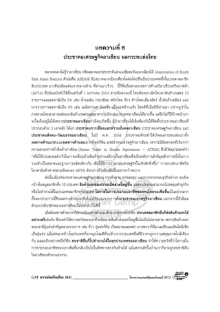 GAT ความคิดเชื่อมโยง (64) _____________________________ โครงการแบรนดซัมเมอรแคมป 2013
บทความที่ 8
ประชาคมเศรษฐกิจอาเซียน ผลกระทบตอไทย
หลายคนคงไมรูวาอาเซียน หรือสมาคมประชาชาติแหงเอเชียตะวันออกเฉียงใต (Association of South
East Asian Nations ตัวยอคือ ASEAN) มีบทบาทมากนอยเพียงใดตอไทยซึ่งเปนประเทศหนึ่งในบรรดาสมาชิก
สิบประเทศ อาเซียนมีผลตอเราหลายดาน ที่ผานมาเร็วๆ นี้ก็คือขอตกลงเขตการคาเสรีอาเซียนหรืออาฟตา
(AFTA) ซึ่งมีผลบังคับใชตั้งแตวันที่ 1 มกราคม 2553 ตามขอตกลงนี้ ไทยตองยกเลิกโควตาสินคาเกษตร 23
รายการและลดภาษีเปน 0% เชน น้ํานมดิบ กระเทียม พริกไทย ขาว ขาวโพดเลี้ยงสัตว น้ํามันถั่วเหลือง และ
บางรายการลดภาษีเปน 5% เชน เมล็ดกาแฟ มันฝรั่ง เนื้อมะพราวแหง โชคดีที่เมื่อปที่ผานมา ปรากฏวาใน
ภาพรวมไทยสามารถสงออกสินคาเกษตรและอาหารไปยังกลุมประเทศอาเซียนไดมากขึ้น แตอีกไมกี่ปขางหนาเรา
จะใจเย็นอยูไมไดเพราะประชาคมอาเซียนกําลังจะเกิดขึ้น ผูนําอาเซียนไดเห็นพองกันใหจัดตั้งประชาคมอาเซียนที่
ประกอบดวย 3 เสาหลัก ไดแก ประชาคมการเมืองและความมั่นคงอาเซียน ประชาคมเศรษฐกิจอาเซียน และ
ประชาคมสังคม-วัฒนธรรมอาเซียน ในป พ.ศ. 2558 ประชาคมที่จะทําใหเกิดผลกระทบตอเราทั้ง
ผลทางดานบวกและผลทางดานลบมากที่สุดก็คือ ประชาคมเศรษฐกิจอาเซียน เพราะมีขอตกลงที่เรียกวา
ความตกลงการคาสินคาอาเซียน (Asean Trade in Goods Agreement – ATIGA) ซึ่งมีวัตถุประสงควา
“เพื่อใหประสบผลสําเร็จในการเคลื่อนยายสินคาอยางเสรีภายในอาเซียนซึ่งเปนหลักการสําคัญหลักการหนึ่งในการ
รวมตัวเปนตลาดและฐานการผลิตเดียวกัน เพื่อใหมีการรวมกลุมเศรษฐกิจในเชิงลึกยิ่งขึ้น” การยกเลิกภาษีหรือ
โควตาสินคาตางๆตามขอตกลง AFTA ดังกลาวขางตนเพิ่มขึ้นอยางกวางขวาง
ดังนั้นเมื่อเกิดประชาคมเศรษฐกิจอาเซียน การคาขาย การลงทุน และการประกอบธุรกิจตางๆ จะเปด
กวางในหมูสมาชิกทั้ง 10 ประเทศ สินคาออกของเราจะมีตลาดใหญขึ้น และคนไทยจะสามารถไปลงทุนทําธุรกิจ
หรือไปทํางานไดในประเทศสมาชิกทุกประเทศ โอกาสในการประกอบอาชีพของคนไทยจะเพิ่มขึ้นเปนอยางมาก
ทั้งสองประการนี้คือผลทางดานบวกที่เห็นไดชัดเจนจากการตั้งประชาคมเศรษฐกิจอาเซียน นอกจากนี้ยังมีผล
ดานบวกอื่นๆอีกหลายอยางซึ่งจะไมขอกลาวในที่นี้
เมื่อมีผลทางดานบวกก็มักจะมีผลทางดานลบดวย ประการแรกคือ ประเทศสมาชิกอื่นก็สงสินคาออกได
อยางเสรีเชนกัน ซึ่งจะทําใหความหวังของเราที่จะมีตลาดสินคาสงออกใหญขึ้นไมเปนไปตามคาด เพราะสินคาออก
ของเรามีคูแขงสําคัญหลายรายการ เชน ขาว คูแขงก็คือ เวียดนามและพมา ยางพาราก็มีมาเลเซียและอินโดนีเซีย
เปนคูแขง แมแตตลาดขาวในประเทศก็อาจถูกโจมตีดวยขาวจากประเทศอื่นที่มีราคาถูกกวาแตคุณภาพใกลเคียง
กัน ผลลบอีกอยางหนึ่งก็คือ คนชาติอื่นก็ไปทํางานไดในทุกประเทศของอาเซียน ทําใหความหวังที่วาโอกาสใน
การประกอบอาชีพของเราเพิ่มขึ้นกลับเปนไปในทิศทางตรงกันขามได แมแตงานดีๆในบานเราก็อาจถูกคนชาติอื่น
ในอาเซียนเขามาแยงงาน
 