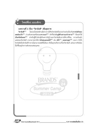 โครงการแบรนดซัมเมอรแคมป 2013 ______________________________ GAT ความคิดเชื่อมโยง (7)
บทความที่ 2 เรื่อง “วิตามินซี” เพื่อสุขภาพ
วิตามินซี(01) โดยประโยชนหลักๆเมื่อรางกายไดรับวิตามินซีเปนประจําจะชวยปองกันการกอตัวของ
เซลลมะเร็ง(02) บํารุงผิวพรรณหรือชะลอความแก(03) อีกทั้งยังเพิ่มภูมิตานทานแกรางกาย(04) ซึ่งจะทําให
เปนหวัดนอยลง(05) สําหรับผูที่กําลังกลุมใจเพราะไมรูวาจะหาวิตามินซีมาทานไดจากที่ไหน ความจริงแลว
แหลงของวิตามินซี เราสามารถหาไดจากผักสดและผลไม(06) เชน ฝรั่ง(07), มะละกอสุก(08), มะนาว อีกทั้ง
วิตามินซีเปนวิตามินที่รางกายไมสามารถผลิตขึ้นไดเอง ดังนั้นทุกคนจึงควรบริโภควิตามินซี แตจะมากหรือนอย
นั้นก็ขึ้นอยูกับความตองของแตละบุคคล
โจทยพื้นๆ แบบเด็กๆ
 