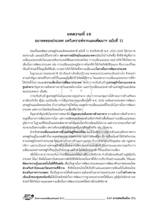 โครงการแบรนดซัมเมอรแคมป 2013______________________________ GAT ความคิดเชื่อมโยง (71)
บทความที่ 10
อนาคตของประเทศ บทวิเคราะหจากแผนพัฒนาฯ ฉบับที่ 11
ขณะนี้แผนพัฒนาเศรษฐกิจและสังคมแหงชาติ ฉบับที่ 11 สําหรับชวงป พ.ศ. 2555-2559 ไดประกาศ
ออกมาแลว แผนฉบับนี้วิเคราะหวา สถานการณปจจุบันและอนาคตจะมีอะไรบางเกิดขึ้น ซึ่งที่สําคัญคือการ
เปลี่ยนแปลงระดับโลกและระดับประเทศที่มีผลกระทบตอไทย การเปลี่ยนแปลงบางอยางก็ทําใหเกิดความ
เสี่ยงในการพัฒนาประเทศ เชน การเปลี่ยนแปลงภูมิอากาศโลกที่ทําใหเกิดภัยพิบัติรุนแรง ซึ่งเราเองก็โดน
เรื่องน้ําทวมครั้งใหญเมื่อปที่แลว บางอยางก็ทําใหเกิดทั้งความเสี่ยงและโอกาสในการพัฒนาประเทศ
ในฐานะเยาวชนของชาติ นักเรียนจําเปนตองรูวาอนาคตของประเทศจะเปนอยางไร จึงขอนํา
สาระสําคัญบางสวนที่วิเคราะหไวในแผนฉบับนี้มาถายทอดใหทราบ โดยเฉพาะการเปลี่ยนแปลงประการที่ทํา
ใหเกิดทั้งโอกาสและความเสี่ยงในการพัฒนาประเทศ ไดแก การปรับตัวเขาสูเศรษฐกิจโลกแบบหลาย
ศูนยกลาง ปญหาความมั่นคงทางอาหารและพลังงานโลก และการเปลี่ยนแปลงทางดานเศรษฐกิจและสังคม
ของประเทศเรา เปนตน
การปรับตัวเขาสูเศรษฐกิจโลกแบบหลายศูนยกลาง เชน การรวมกลุมภายใตกรอบการคาเสรีของ
อาเซียนกับจีน ญี่ปุน และอินเดีย การเปนประชาคมอาเซียนในป พ.ศ. 2558 จะมีผลกระทบตอการพัฒนา
เศรษฐกิจและสังคมของไทย ถาเราเตรียมการไวพรอม ผลของการเปลี่ยนแปลงนี้ก็จะเปนโอกาสในการพัฒนา
ประเทศ แตหากเราไมพรอมก็ยอมเปนความเสี่ยงที่นาวิตก
ปญหาสําคัญระดับโลกประการตอมาคือ ปญหาความมั่นคงทางดานอาหาร ความตองการสินคาอาหาร
จะสูงขึ้นจากการเพิ่มประชากรโลก แตการผลิตจะลดนอยลงดวยขอจํากัดดานพื้นที่และการเปลี่ยนแปลงของ
ภูมิอากาศ ในฐานะที่ไทยเปนแหลงผลิตอาหารสําคัญของโลกก็ควรมีผลเปนโอกาส แตหากเราประมาทโอกาสก็
จะกลายเปนความเสี่ยง เพราะตองแขงขันกับประเทศในอาเซียนดวยกัน เชน เวียดนาม
สําหรับการเปลี่ยนแปลงทางดานเศรษฐกิจของไทย แนวโนมอัตราการขยายตัวและเสถียรภาพทาง
เศรษฐกิจอยูในเกณฑดี ทั้งภาคอุตสาหกรรม เกษตรกรรม และการทองเที่ยว มีการเชื่อมโยงทําใหเกิดกิจกรรม
ทางเศรษฐกิจระหวางประเทศ โดยเฉพาะดานการคาและการลงทุน ถาเราสามารถแกไขจุดออน เชน กฎหมาย
กติกา และระเบียบทางเศรษฐกิจที่ไมเอื้อตอการจัดระบบการแขงขันที่เปนธรรมและเหมาะสมกับการ
เปลี่ยนแปลงทางเศรษฐกิจก็จะเกิดเปนโอกาส แตถาทําไมไดหรือทําลาชา ก็ยอมเปนความเสี่ยง
เพื่อใหเราสามารถรองรับการเปลี่ยนแปลงไดอยางมีประสิทธิภาพ จําเปนตองเสริมสรางภูมิคุมกัน
ประเทศ ไดแก ยึดมั่นในสถาบันพระมหากษัตริยซึ่งยึดโยงคนในชาติใหเกาะเกี่ยวกันอยางแนนแฟน วิจัยและ
พัฒนาความรูและเทคโนโลยีที่ทันสมัย เพื่อเปนฐานในการพัฒนาประเทศและการพัฒนาศักยภาพของคนไทย
สงเสริมคานิยมและวัฒนธรรมที่ดีงาม ซึ่งยึดโยงคนไทยใหเปนปกแผนและลดความขัดแยงในสังคมไทย
สงเสริมภาคการเกษตร ซึ่งเปนฐานรายไดหลักและความมั่นคงดานอาหารของประเทศ รวมทั้งสรางความ
เขมแข็งของชุมชนทองถิ่นใหเปนพลังหลักในการพัฒนารากฐานของประเทศใหมั่นคง ภูมิคุมกันดังกลาวจะ
ชวยทําใหเกิดโอกาสและลดความเสี่ยงในการพัฒนาประเทศไดอยางมีประสิทธิภาพ
 
