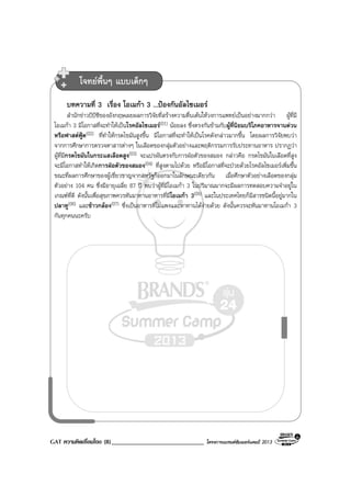 GAT ความคิดเชื่อมโยง (8)_____________________________ โครงการแบรนดซัมเมอรแคมป 2013
บทความที่ 3 เรื่อง โอเมกา 3 ...ปองกันอัลไซเมอร
สํานักขาวบีบีซีของอังกฤษเผยผลการวิจัยที่สรางความตื่นเตนใหวงการแพทยเปนอยางมากกวา ผูที่มี
โอเมกา 3 มีโอกาสที่จะทําใหเปนโรคอัลไซเมอร(01) นอยลง ซึ่งตรงกันขามกับผูที่นิยมบริโภคอาหารจานดวน
หรือฟาสตฟูด(02) ที่ทําใหกรดไขมันสูงขึ้น มีโอกาสที่จะทําใหเปนโรคดังกลาวมากขึ้น โดยผลการวิจัยพบวา
จากการศึกษาการตรวจหาสารตางๆ ในเลือดของกลุมตัวอยางและพฤติกรรมการรับประทานอาหาร ปรากฏวา
ผูที่มีกรดไขมันในกระแสเลือดสูง(03) จะแปรผันตรงกับการฝอตัวของสมอง กลาวคือ กรดไขมันในเลือดที่สูง
จะมีโอกาสทําใหเกิดการฝอตัวของสมอง(04) ที่สูงตามไปดวย หรือมีโอกาสที่จะปวยดวยโรคอัลไซเมอรเพิ่มขึ้น
ขณะที่ผลการศึกษาของผูเชี่ยวชาญจากสหรัฐก็ออกมาในลักษณะเดียวกัน เมื่อศึกษาตัวอยางเลือดของกลุม
ตัวอยาง 104 คน ซึ่งมีอายุเฉลี่ย 87 ป พบวาผูที่มีโอเมกา 3 ในปริมาณมากจะมีผลการทดสอบความจําอยูใน
เกณฑที่ดี ดังนั้นเพื่อสุขภาพควรหันมาทานอาหารที่มีโอเมกา 3(05) และในประเทศไทยก็มีสารชนิดนี้อยูมากใน
ปลาทู(06) และขาวกลอง(07) ซึ่งเปนอาหารที่ไมแพงและหาทานไดงายดวย ดังนั้นควรจะหันมาทานโอเมกา 3
กันทุกคนนะครับ
โจทยพื้นๆ แบบเด็กๆ
 