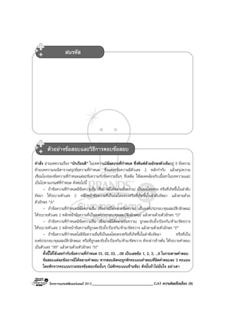 โครงการแบรนดซัมเมอรแคมป 2013 ______________________________ GAT ความคิดเชื่อมโยง (9)
คําสั่ง อานบทความเรื่อง “นักเรียนดี” ในบทความมีขอความที่กําหนด ซึ่งพิมพดวยอักษรตัวเขมอยู 8 ขอความ
ทายบทความจะมีตารางสรุปขอความที่กําหนด ซึ่งแตละขอความมีตัวเลข 2 หลักกํากับ แลวสรุปความ
เชื่อมโยงของขอความที่กําหนดแตละขอความกับขอความอื่นๆ ที่เหลือ ใหสอดคลองกับเนื้อหาในบทความและ
เปนไปตามเกณฑที่กําหนด ดังตอไปนี้
- ถาขอความที่กําหนดมีขอความอื่น (ซึ่งอาจมีไดหลายขอความ) เปนผลโดยตรง หรือที่เกิดขึ้นในลําดับ
ถัดมา ใหระบายตัวเลข 2 หลักหนาขอความที่เปนผลโดยตรงหรือที่เกิดขึ้นในลําดับถัดมา แลวตามดวย
ตัวอักษร “A”
- ถาขอความที่กําหนดมีขอความอื่น (ซึ่งอาจมีไดหลายขอความ) เปนองคประกอบ/คุณสมบัติ/ลักษณะ
ใหระบายตัวเลข 2 หลักหนาขอความที่เปนองคประกอบ/คุณสมบัติ/ลักษณะ แลวตามดวยตัวอักษร “D”
- ถาขอความที่กําหนดมีขอความอื่น (ซึ่งอาจมีไดหลายขอความ) ถูกลด/ยับยั้ง/ปองกัน/หาม/ขัดขวาง
ใหระบายตัวเลข 2 หลักหนาขอความที่ถูกลด/ยับยั้ง/ปองกัน/หาม/ขัดขวาง แลวตามดวยตัวอักษร “F”
- ถาขอความที่กําหนดไมมีขอความอื่นที่เปนผลโดยตรงหรือที่เกิดขึ้นในลําดับถัดมา หรือที่เปน
องคประกอบ/คุณสมบัติ/ลักษณะ หรือที่ถูกลด/ยับยั้ง/ปองกัน/หาม/ขัดขวาง ดังกลาวขางตน ใหระบายคําตอบ
เปนตัวเลข “99” แลวตามดวยตัวอักษร “H”
ทั้งนี้ใหใชเลขกํากับขอความที่กําหนด 01, 02, 03, ...08 เปนเลขขอ 1, 2, 3, ...8 ในกระดาษคําตอบ
ขอสอบแตละขออาจมีไดหลายคําตอบ หากตอบผิดจะถูกหักคะแนนคําตอบที่ผิดคําตอบละ 3 คะแนน
โดยหักจากคะแนนรวมของขอสอบขอนั้นๆ (ไมหักคะแนนขามขอ) ดังนั้นถาไมมั่นใจ อยาเดา
ฝนรหัส
ตัวอยางขอสอบและวิธีการตอบขอสอบ
 