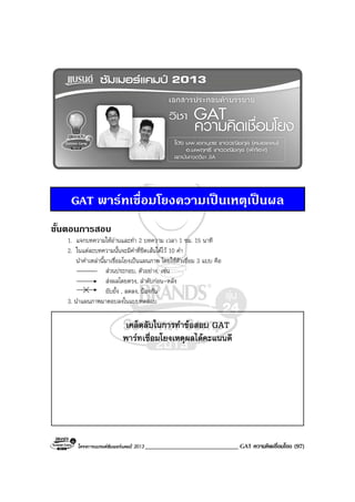 โครงการแบรนดซัมเมอรแคมป 2013 _____________________________ GAT ความคิดเชื่อมโยง (97)
GAT พารทเชื่อมโยงความเปนเหตุเปนผล
ขั้นตอนการสอบ
1. แจกบทความใหอานและทํา 2 บทความ เวลา 1 ชม. 15 นาที
2. ในแตละบทความนั้นจะมีคําที่ขีดเสนใตไว 10 คํา
นําคําเหลานี้มาเชื่อมโยงเปนแผนภาพ โดยใชตัวเชื่อม 3 แบบ คือ
สวนประกอบ, ตัวอยาง, เชน
สงผลโดยตรง, ลําดับกอน-หลัง
ยับยั้ง , ลดลง, ปองกัน
3. นําแผนภาพมาตอบลงในแบบทดสอบ
เคล็ดลับในการทําขอสอบ GAT
พารทเชื่อมโยงเหตุผลไดคะแนนดี
 