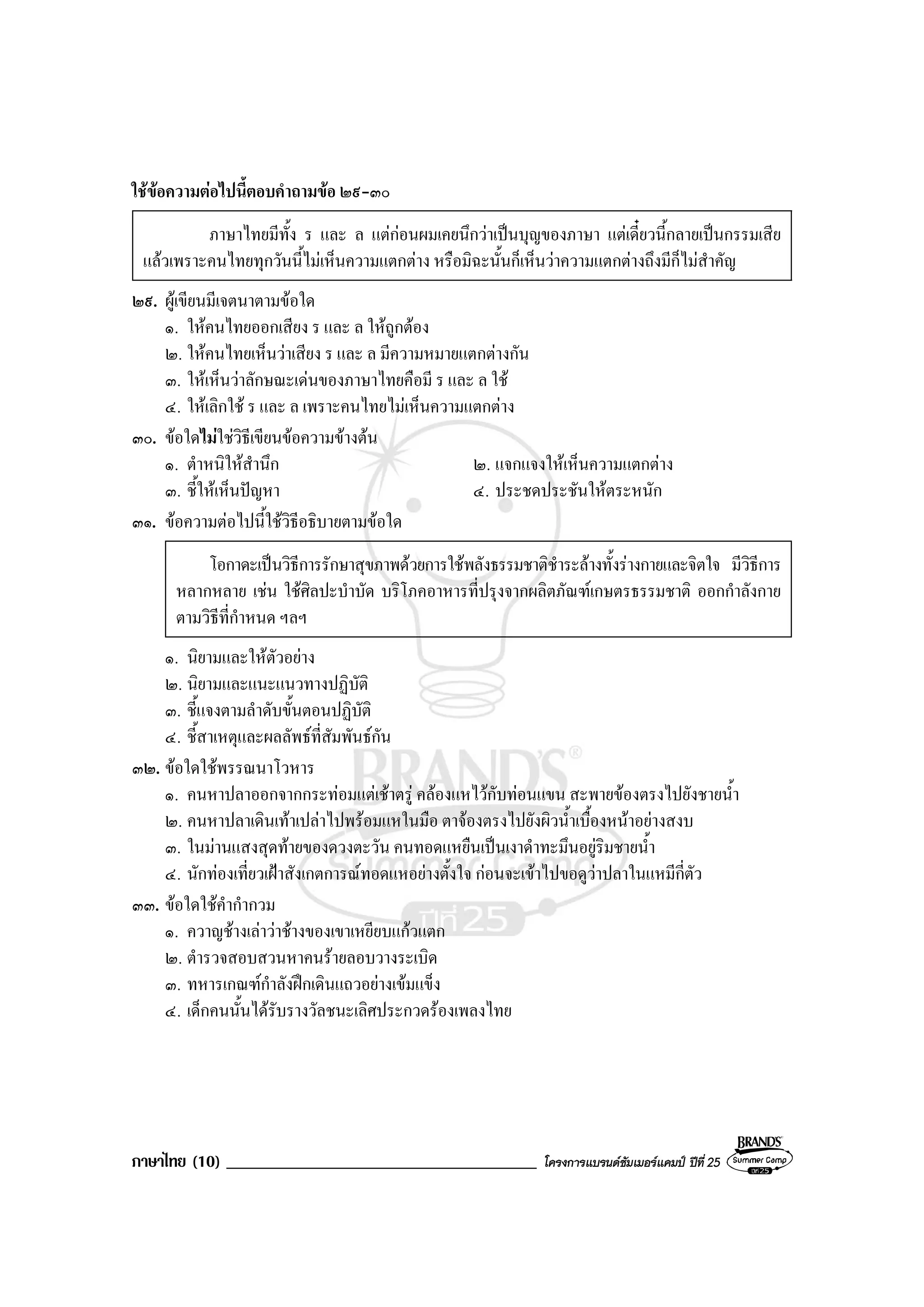 ภาษาไทย (10) _____________________________________ โครงการแบรนดซัมเมอรแคมป ปที่ 25
ใชขอความตอไปนี้ตอบคําถามขอ ๒๙-๓๐
ภาษาไทยมีทั้ง ร และ ล แตกอนผมเคยนึกวาเปนบุญของภาษา แตเดี๋ยวนี้กลายเปนกรรมเสีย
แลวเพราะคนไทยทุกวันนี้ไมเห็นความแตกตาง หรือมิฉะนั้นก็เห็นวาความแตกตางถึงมีก็ไมสําคัญ
๒๙. ผูเขียนมีเจตนาตามขอใด
๑. ใหคนไทยออกเสียง ร และ ล ใหถูกตอง
๒. ใหคนไทยเห็นวาเสียง ร และ ล มีความหมายแตกตางกัน
๓. ใหเห็นวาลักษณะเดนของภาษาไทยคือมี ร และ ล ใช
๔. ใหเลิกใช ร และ ล เพราะคนไทยไมเห็นความแตกตาง
๓๐. ขอใดไมใชวิธีเขียนขอความขางตน
๑. ตําหนิใหสํานึก ๒. แจกแจงใหเห็นความแตกตาง
๓. ชี้ใหเห็นปญหา ๔. ประชดประชันใหตระหนัก
๓๑. ขอความตอไปนี้ใชวิธีอธิบายตามขอใด
โอกาดะเปนวิธีการรักษาสุขภาพดวยการใชพลังธรรมชาติชําระลางทั้งรางกายและจิตใจ มีวิธีการ
หลากหลาย เชน ใชศิลปะบําบัด บริโภคอาหารที่ปรุงจากผลิตภัณฑเกษตรธรรมชาติ ออกกําลังกาย
ตามวิธีที่กําหนด ฯลฯ
๑. นิยามและใหตัวอยาง
๒. นิยามและแนะแนวทางปฏิบัติ
๓. ชี้แจงตามลําดับขั้นตอนปฏิบัติ
๔. ชี้สาเหตุและผลลัพธที่สัมพันธกัน
๓๒. ขอใดใชพรรณนาโวหาร
๑. คนหาปลาออกจากกระทอมแตเชาตรู คลองแหไวกับทอนแขน สะพายของตรงไปยังชายน้ํา
๒. คนหาปลาเดินเทาเปลาไปพรอมแหในมือ ตาจองตรงไปยังผิวน้ําเบื้องหนาอยางสงบ
๓. ในมานแสงสุดทายของดวงตะวัน คนทอดแหยืนเปนเงาดําทะมึนอยูริมชายน้ํา
๔. นักทองเที่ยวเฝาสังเกตการณทอดแหอยางตั้งใจ กอนจะเขาไปขอดูวาปลาในแหมีกี่ตัว
๓๓. ขอใดใชคํากํากวม
๑. ควาญชางเลาวาชางของเขาเหยียบแกวแตก
๒. ตํารวจสอบสวนหาคนรายลอบวางระเบิด
๓. ทหารเกณฑกําลังฝกเดินแถวอยางเขมแข็ง
๔. เด็กคนนั้นไดรับรางวัลชนะเลิศประกวดรองเพลงไทย
 