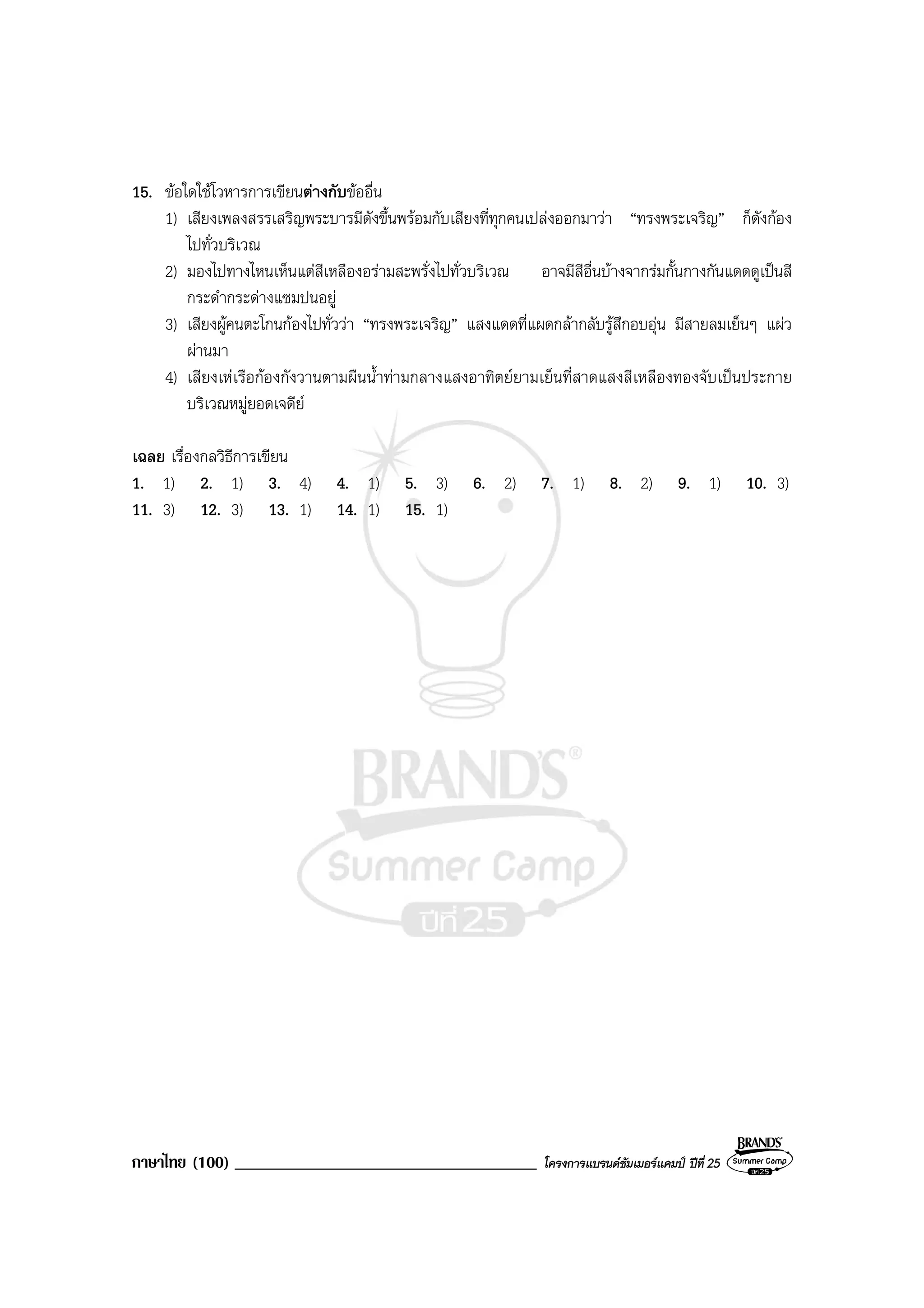 ภาษาไทย (100) ____________________________________ โครงการแบรนดซัมเมอรแคมป ปที่ 25
15. ขอใดใชโวหารการเขียนตางกับขออื่น
1) เสียงเพลงสรรเสริญพระบารมีดังขึ้นพรอมกับเสียงที่ทุกคนเปลงออกมาวา “ทรงพระเจริญ” ก็ดังกอง
ไปทั่วบริเวณ
2) มองไปทางไหนเห็นแตสีเหลืองอรามสะพรั่งไปทั่วบริเวณ อาจมีสีอื่นบางจากรมกั้นกางกันแดดดูเปนสี
กระดํากระดางแซมปนอยู
3) เสียงผูคนตะโกนกองไปทั่ววา “ทรงพระเจริญ” แสงแดดที่แผดกลากลับรูสึกอบอุน มีสายลมเย็นๆ แผว
ผานมา
4) เสียงเหเรือกองกังวานตามผืนน้ําทามกลางแสงอาทิตยยามเย็นที่สาดแสงสีเหลืองทองจับเปนประกาย
บริเวณหมูยอดเจดีย
เฉลย เรื่องกลวิธีการเขียน
1. 1) 2. 1) 3. 4) 4. 1) 5. 3) 6. 2) 7. 1) 8. 2) 9. 1) 10. 3)
11. 3) 12. 3) 13. 1) 14. 1) 15. 1)
 