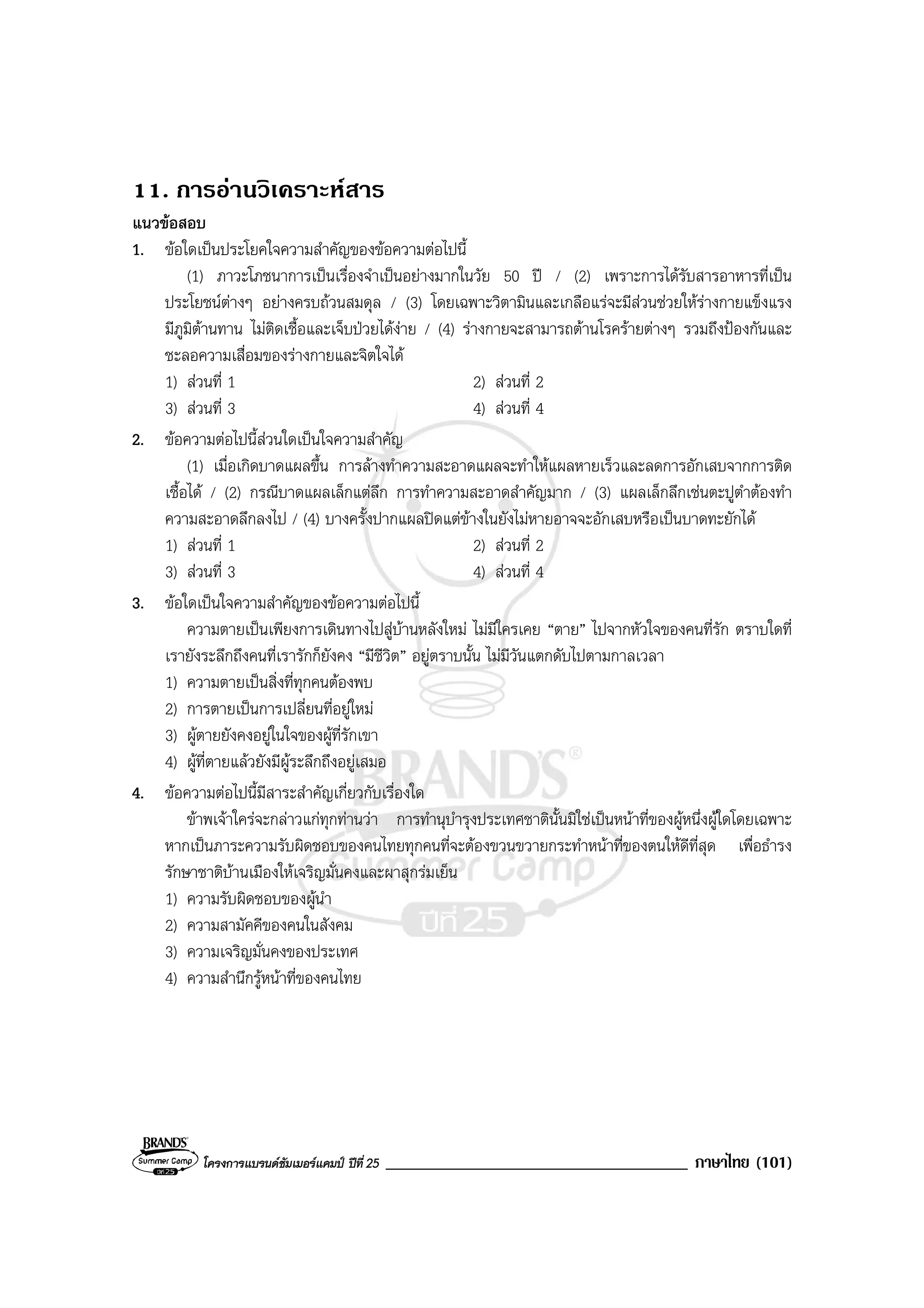 โครงการแบรนดซัมเมอรแคมป ปที่ 25 ____________________________________ ภาษาไทย (101)
11. การอานวิเคราะหสาร
แนวขอสอบ
1. ขอใดเปนประโยคใจความสําคัญของขอความตอไปนี้
(1) ภาวะโภชนาการเปนเรื่องจําเปนอยางมากในวัย 50 ป / (2) เพราะการไดรับสารอาหารที่เปน
ประโยชนตางๆ อยางครบถวนสมดุล / (3) โดยเฉพาะวิตามินและเกลือแรจะมีสวนชวยใหรางกายแข็งแรง
มีภูมิตานทาน ไมติดเชื้อและเจ็บปวยไดงาย / (4) รางกายจะสามารถตานโรครายตางๆ รวมถึงปองกันและ
ชะลอความเสื่อมของรางกายและจิตใจได
1) สวนที่ 1 2) สวนที่ 2
3) สวนที่ 3 4) สวนที่ 4
2. ขอความตอไปนี้สวนใดเปนใจความสําคัญ
(1) เมื่อเกิดบาดแผลขึ้น การลางทําความสะอาดแผลจะทําใหแผลหายเร็วและลดการอักเสบจากการติด
เชื้อได / (2) กรณีบาดแผลเล็กแตลึก การทําความสะอาดสําคัญมาก / (3) แผลเล็กลึกเชนตะปูตําตองทํา
ความสะอาดลึกลงไป / (4) บางครั้งปากแผลปดแตขางในยังไมหายอาจจะอักเสบหรือเปนบาดทะยักได
1) สวนที่ 1 2) สวนที่ 2
3) สวนที่ 3 4) สวนที่ 4
3. ขอใดเปนใจความสําคัญของขอความตอไปนี้
ความตายเปนเพียงการเดินทางไปสูบานหลังใหม ไมมีใครเคย “ตาย” ไปจากหัวใจของคนที่รัก ตราบใดที่
เรายังระลึกถึงคนที่เรารักก็ยังคง “มีชีวิต” อยูตราบนั้น ไมมีวันแตกดับไปตามกาลเวลา
1) ความตายเปนสิ่งที่ทุกคนตองพบ
2) การตายเปนการเปลี่ยนที่อยูใหม
3) ผูตายยังคงอยูในใจของผูที่รักเขา
4) ผูที่ตายแลวยังมีผูระลึกถึงอยูเสมอ
4. ขอความตอไปนี้มีสาระสําคัญเกี่ยวกับเรื่องใด
ขาพเจาใครจะกลาวแกทุกทานวา การทํานุบํารุงประเทศชาตินั้นมิใชเปนหนาที่ของผูหนึ่งผูใดโดยเฉพาะ
หากเปนภาระความรับผิดชอบของคนไทยทุกคนที่จะตองขวนขวายกระทําหนาที่ของตนใหดีที่สุด เพื่อธํารง
รักษาชาติบานเมืองใหเจริญมั่นคงและผาสุกรมเย็น
1) ความรับผิดชอบของผูนํา
2) ความสามัคคีของคนในสังคม
3) ความเจริญมั่นคงของประเทศ
4) ความสํานึกรูหนาที่ของคนไทย
 