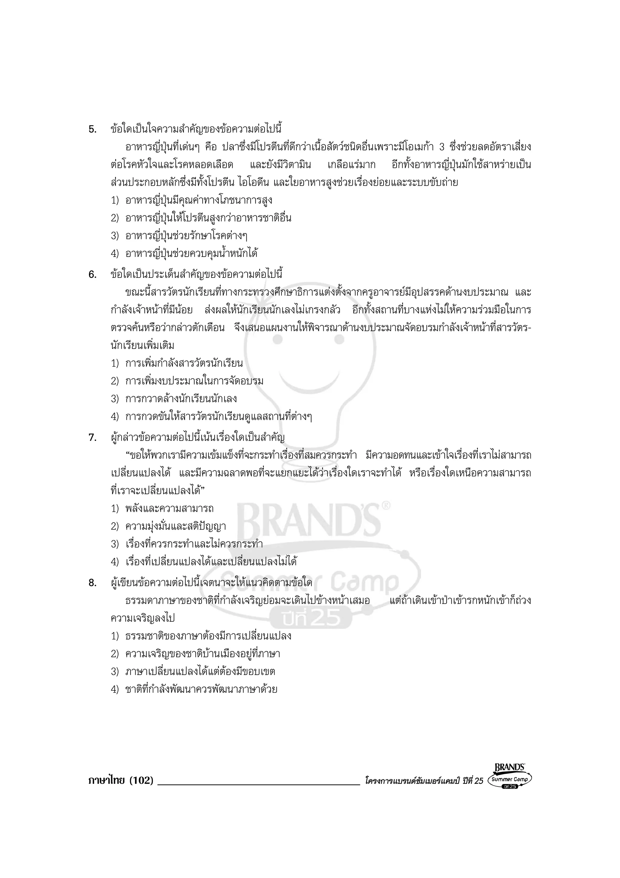 ภาษาไทย (102) ____________________________________ โครงการแบรนดซัมเมอรแคมป ปที่ 25
5. ขอใดเปนใจความสําคัญของขอความตอไปนี้
อาหารญี่ปุนที่เดนๆ คือ ปลาซึ่งมีโปรตีนที่ดีกวาเนื้อสัตวชนิดอื่นเพราะมีโอเมกา 3 ซึ่งชวยลดอัตราเสี่ยง
ตอโรคหัวใจและโรคหลอดเลือด และยังมีวิตามิน เกลือแรมาก อีกทั้งอาหารญี่ปุนมักใชสาหรายเปน
สวนประกอบหลักซึ่งมีทั้งโปรตีน ไอโอดีน และใยอาหารสูงชวยเรื่องยอยและระบบขับถาย
1) อาหารญี่ปุนมีคุณคาทางโภชนาการสูง
2) อาหารญี่ปุนใหโปรตีนสูงกวาอาหารชาติอื่น
3) อาหารญี่ปุนชวยรักษาโรคตางๆ
4) อาหารญี่ปุนชวยควบคุมน้ําหนักได
6. ขอใดเปนประเด็นสําคัญของขอความตอไปนี้
ขณะนี้สารวัตรนักเรียนที่ทางกระทรวงศึกษาธิการแตงตั้งจากครูอาจารยมีอุปสรรคดานงบประมาณ และ
กําลังเจาหนาที่มีนอย สงผลใหนักเรียนนักเลงไมเกรงกลัว อีกทั้งสถานที่บางแหงไมใหความรวมมือในการ
ตรวจคนหรือวากลาวตักเตือน จึงเสนอแผนงานใหพิจารณาดานงบประมาณจัดอบรมกําลังเจาหนาที่สารวัตร-
นักเรียนเพิ่มเติม
1) การเพิ่มกําลังสารวัตรนักเรียน
2) การเพิ่มงบประมาณในการจัดอบรม
3) การกวาดลางนักเรียนนักเลง
4) การกวดขันใหสารวัตรนักเรียนดูแลสถานที่ตางๆ
7. ผูกลาวขอความตอไปนี้เนนเรื่องใดเปนสําคัญ
“ขอใหพวกเรามีความเขมแข็งที่จะกระทําเรื่องที่สมควรกระทํา มีความอดทนและเขาใจเรื่องที่เราไมสามารถ
เปลี่ยนแปลงได และมีความฉลาดพอที่จะแยกแยะไดวาเรื่องใดเราจะทําได หรือเรื่องใดเหนือความสามารถ
ที่เราจะเปลี่ยนแปลงได”
1) พลังและความสามารถ
2) ความมุงมั่นและสติปญญา
3) เรื่องที่ควรกระทําและไมควรกระทํา
4) เรื่องที่เปลี่ยนแปลงไดและเปลี่ยนแปลงไมได
8. ผูเขียนขอความตอไปนี้เจตนาจะใหแนวคิดตามขอใด
ธรรมดาภาษาของชาติที่กําลังเจริญยอมจะเดินไปขางหนาเสมอ แตถาเดินเขาปาเขารกหนักเขาก็ถวง
ความเจริญลงไป
1) ธรรมชาติของภาษาตองมีการเปลี่ยนแปลง
2) ความเจริญของชาติบานเมืองอยูที่ภาษา
3) ภาษาเปลี่ยนแปลงไดแตตองมีขอบเขต
4) ชาติที่กําลังพัฒนาควรพัฒนาภาษาดวย
 