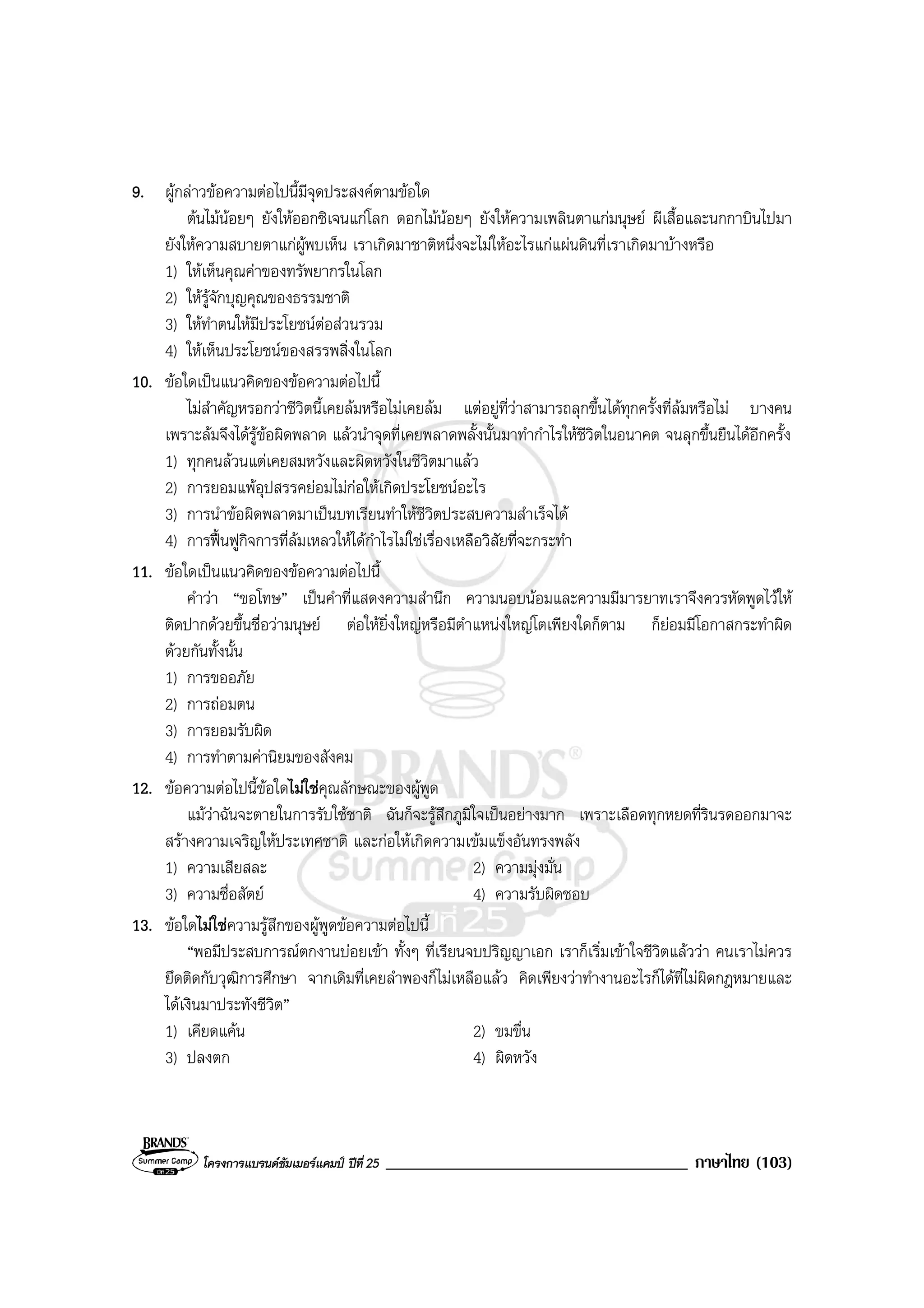 โครงการแบรนดซัมเมอรแคมป ปที่ 25 ____________________________________ ภาษาไทย (103)
9. ผูกลาวขอความตอไปนี้มีจุดประสงคตามขอใด
ตนไมนอยๆ ยังใหออกซิเจนแกโลก ดอกไมนอยๆ ยังใหความเพลินตาแกมนุษย ผีเสื้อและนกกาบินไปมา
ยังใหความสบายตาแกผูพบเห็น เราเกิดมาชาติหนึ่งจะไมใหอะไรแกแผนดินที่เราเกิดมาบางหรือ
1) ใหเห็นคุณคาของทรัพยากรในโลก
2) ใหรูจักบุญคุณของธรรมชาติ
3) ใหทําตนใหมีประโยชนตอสวนรวม
4) ใหเห็นประโยชนของสรรพสิ่งในโลก
10. ขอใดเปนแนวคิดของขอความตอไปนี้
ไมสําคัญหรอกวาชีวิตนี้เคยลมหรือไมเคยลม แตอยูที่วาสามารถลุกขึ้นไดทุกครั้งที่ลมหรือไม บางคน
เพราะลมจึงไดรูขอผิดพลาด แลวนําจุดที่เคยพลาดพลั้งนั้นมาทํากําไรใหชีวิตในอนาคต จนลุกขึ้นยืนไดอีกครั้ง
1) ทุกคนลวนแตเคยสมหวังและผิดหวังในชีวิตมาแลว
2) การยอมแพอุปสรรคยอมไมกอใหเกิดประโยชนอะไร
3) การนําขอผิดพลาดมาเปนบทเรียนทําใหชีวิตประสบความสําเร็จได
4) การฟนฟูกิจการที่ลมเหลวใหไดกําไรไมใชเรื่องเหลือวิสัยที่จะกระทํา
11. ขอใดเปนแนวคิดของขอความตอไปนี้
คําวา “ขอโทษ” เปนคําที่แสดงความสํานึก ความนอบนอมและความมีมารยาทเราจึงควรหัดพูดไวให
ติดปากดวยขึ้นชื่อวามนุษย ตอใหยิ่งใหญหรือมีตําแหนงใหญโตเพียงใดก็ตาม ก็ยอมมีโอกาสกระทําผิด
ดวยกันทั้งนั้น
1) การขออภัย
2) การถอมตน
3) การยอมรับผิด
4) การทําตามคานิยมของสังคม
12. ขอความตอไปนี้ขอใดไมใชคุณลักษณะของผูพูด
แมวาฉันจะตายในการรับใชชาติ ฉันก็จะรูสึกภูมิใจเปนอยางมาก เพราะเลือดทุกหยดที่รินรดออกมาจะ
สรางความเจริญใหประเทศชาติ และกอใหเกิดความเขมแข็งอันทรงพลัง
1) ความเสียสละ 2) ความมุงมั่น
3) ความซื่อสัตย 4) ความรับผิดชอบ
13. ขอใดไมใชความรูสึกของผูพูดขอความตอไปนี้
“พอมีประสบการณตกงานบอยเขา ทั้งๆ ที่เรียนจบปริญญาเอก เราก็เริ่มเขาใจชีวิตแลววา คนเราไมควร
ยึดติดกับวุฒิการศึกษา จากเดิมที่เคยลําพองก็ไมเหลือแลว คิดเพียงวาทํางานอะไรก็ไดที่ไมผิดกฎหมายและ
ไดเงินมาประทังชีวิต”
1) เคียดแคน 2) ขมขื่น
3) ปลงตก 4) ผิดหวัง
 
