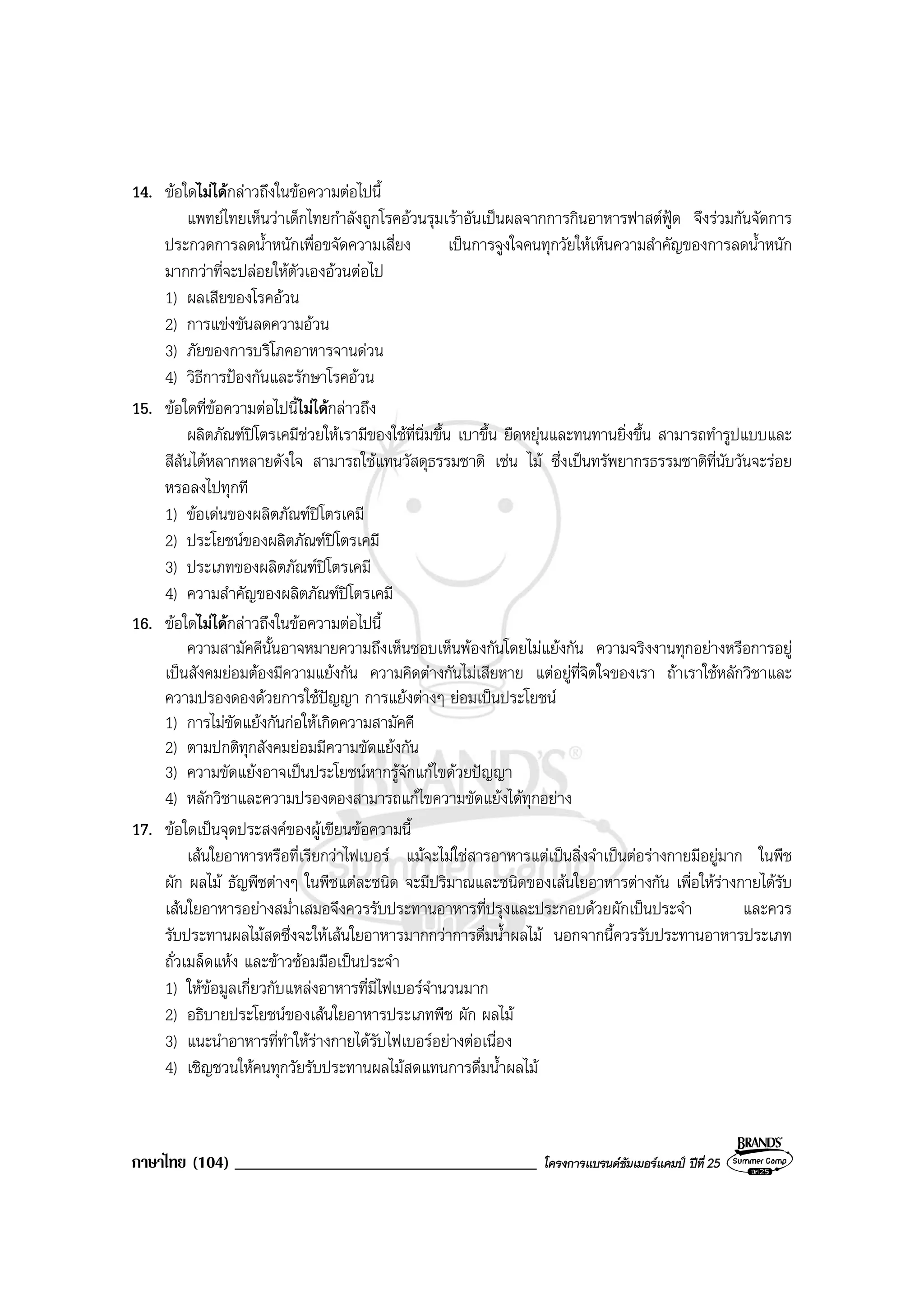 ภาษาไทย (104) ____________________________________ โครงการแบรนดซัมเมอรแคมป ปที่ 25
14. ขอใดไมไดกลาวถึงในขอความตอไปนี้
แพทยไทยเห็นวาเด็กไทยกําลังถูกโรคอวนรุมเราอันเปนผลจากการกินอาหารฟาสตฟูด จึงรวมกันจัดการ
ประกวดการลดน้ําหนักเพื่อขจัดความเสี่ยง เปนการจูงใจคนทุกวัยใหเห็นความสําคัญของการลดน้ําหนัก
มากกวาที่จะปลอยใหตัวเองอวนตอไป
1) ผลเสียของโรคอวน
2) การแขงขันลดความอวน
3) ภัยของการบริโภคอาหารจานดวน
4) วิธีการปองกันและรักษาโรคอวน
15. ขอใดที่ขอความตอไปนี้ไมไดกลาวถึง
ผลิตภัณฑปโตรเคมีชวยใหเรามีของใชที่นิ่มขึ้น เบาขึ้น ยืดหยุนและทนทานยิ่งขึ้น สามารถทํารูปแบบและ
สีสันไดหลากหลายดังใจ สามารถใชแทนวัสดุธรรมชาติ เชน ไม ซึ่งเปนทรัพยากรธรรมชาติที่นับวันจะรอย
หรอลงไปทุกที
1) ขอเดนของผลิตภัณฑปโตรเคมี
2) ประโยชนของผลิตภัณฑปโตรเคมี
3) ประเภทของผลิตภัณฑปโตรเคมี
4) ความสําคัญของผลิตภัณฑปโตรเคมี
16. ขอใดไมไดกลาวถึงในขอความตอไปนี้
ความสามัคคีนั้นอาจหมายความถึงเห็นชอบเห็นพองกันโดยไมแยงกัน ความจริงงานทุกอยางหรือการอยู
เปนสังคมยอมตองมีความแยงกัน ความคิดตางกันไมเสียหาย แตอยูที่จิตใจของเรา ถาเราใชหลักวิชาและ
ความปรองดองดวยการใชปญญา การแยงตางๆ ยอมเปนประโยชน
1) การไมขัดแยงกันกอใหเกิดความสามัคคี
2) ตามปกติทุกสังคมยอมมีความขัดแยงกัน
3) ความขัดแยงอาจเปนประโยชนหากรูจักแกไขดวยปญญา
4) หลักวิชาและความปรองดองสามารถแกไขความขัดแยงไดทุกอยาง
17. ขอใดเปนจุดประสงคของผูเขียนขอความนี้
เสนใยอาหารหรือที่เรียกวาไฟเบอร แมจะไมใชสารอาหารแตเปนสิ่งจําเปนตอรางกายมีอยูมาก ในพืช
ผัก ผลไม ธัญพืชตางๆ ในพืชแตละชนิด จะมีปริมาณและชนิดของเสนใยอาหารตางกัน เพื่อใหรางกายไดรับ
เสนใยอาหารอยางสม่ําเสมอจึงควรรับประทานอาหารที่ปรุงและประกอบดวยผักเปนประจํา และควร
รับประทานผลไมสดซึ่งจะใหเสนใยอาหารมากกวาการดื่มน้ําผลไม นอกจากนี้ควรรับประทานอาหารประเภท
ถั่วเมล็ดแหง และขาวซอมมือเปนประจํา
1) ใหขอมูลเกี่ยวกับแหลงอาหารที่มีไฟเบอรจํานวนมาก
2) อธิบายประโยชนของเสนใยอาหารประเภทพืช ผัก ผลไม
3) แนะนําอาหารที่ทําใหรางกายไดรับไฟเบอรอยางตอเนื่อง
4) เชิญชวนใหคนทุกวัยรับประทานผลไมสดแทนการดื่มน้ําผลไม
 