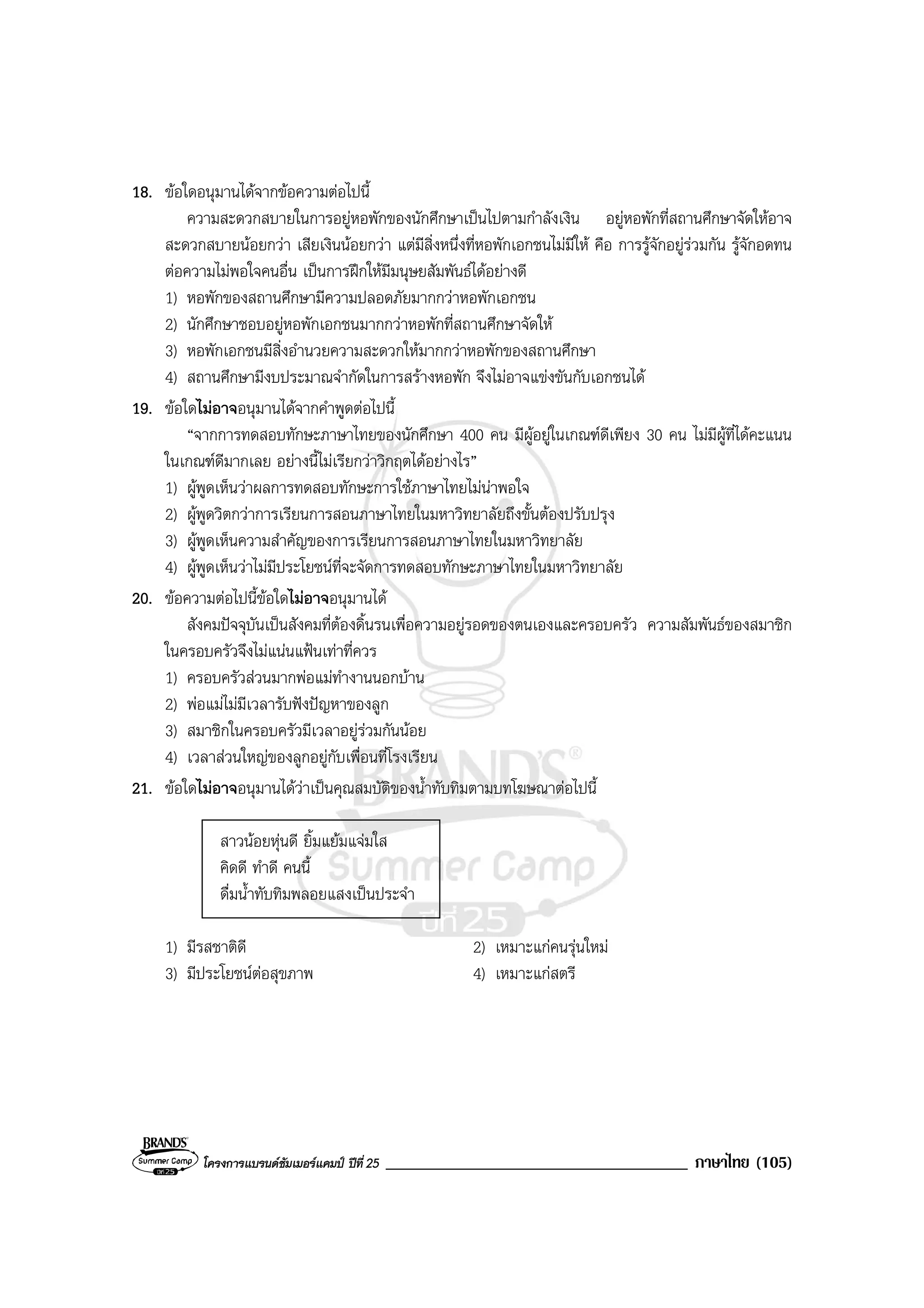 โครงการแบรนดซัมเมอรแคมป ปที่ 25 ____________________________________ ภาษาไทย (105)
18. ขอใดอนุมานไดจากขอความตอไปนี้
ความสะดวกสบายในการอยูหอพักของนักศึกษาเปนไปตามกําลังเงิน อยูหอพักที่สถานศึกษาจัดใหอาจ
สะดวกสบายนอยกวา เสียเงินนอยกวา แตมีสิ่งหนึ่งที่หอพักเอกชนไมมีให คือ การรูจักอยูรวมกัน รูจักอดทน
ตอความไมพอใจคนอื่น เปนการฝกใหมีมนุษยสัมพันธไดอยางดี
1) หอพักของสถานศึกษามีความปลอดภัยมากกวาหอพักเอกชน
2) นักศึกษาชอบอยูหอพักเอกชนมากกวาหอพักที่สถานศึกษาจัดให
3) หอพักเอกชนมีสิ่งอํานวยความสะดวกใหมากกวาหอพักของสถานศึกษา
4) สถานศึกษามีงบประมาณจํากัดในการสรางหอพัก จึงไมอาจแขงขันกับเอกชนได
19. ขอใดไมอาจอนุมานไดจากคําพูดตอไปนี้
“จากการทดสอบทักษะภาษาไทยของนักศึกษา 400 คน มีผูอยูในเกณฑดีเพียง 30 คน ไมมีผูที่ไดคะแนน
ในเกณฑดีมากเลย อยางนี้ไมเรียกวาวิกฤตไดอยางไร”
1) ผูพูดเห็นวาผลการทดสอบทักษะการใชภาษาไทยไมนาพอใจ
2) ผูพูดวิตกวาการเรียนการสอนภาษาไทยในมหาวิทยาลัยถึงขั้นตองปรับปรุง
3) ผูพูดเห็นความสําคัญของการเรียนการสอนภาษาไทยในมหาวิทยาลัย
4) ผูพูดเห็นวาไมมีประโยชนที่จะจัดการทดสอบทักษะภาษาไทยในมหาวิทยาลัย
20. ขอความตอไปนี้ขอใดไมอาจอนุมานได
สังคมปจจุบันเปนสังคมที่ตองดิ้นรนเพื่อความอยูรอดของตนเองและครอบครัว ความสัมพันธของสมาชิก
ในครอบครัวจึงไมแนนแฟนเทาที่ควร
1) ครอบครัวสวนมากพอแมทํางานนอกบาน
2) พอแมไมมีเวลารับฟงปญหาของลูก
3) สมาชิกในครอบครัวมีเวลาอยูรวมกันนอย
4) เวลาสวนใหญของลูกอยูกับเพื่อนที่โรงเรียน
21. ขอใดไมอาจอนุมานไดวาเปนคุณสมบัติของน้ําทับทิมตามบทโฆษณาตอไปนี้
สาวนอยหุนดี ยิ้มแยมแจมใส
คิดดี ทําดี คนนี้
ดื่มน้ําทับทิมพลอยแสงเปนประจํา
1) มีรสชาติดี 2) เหมาะแกคนรุนใหม
3) มีประโยชนตอสุขภาพ 4) เหมาะแกสตรี
 
