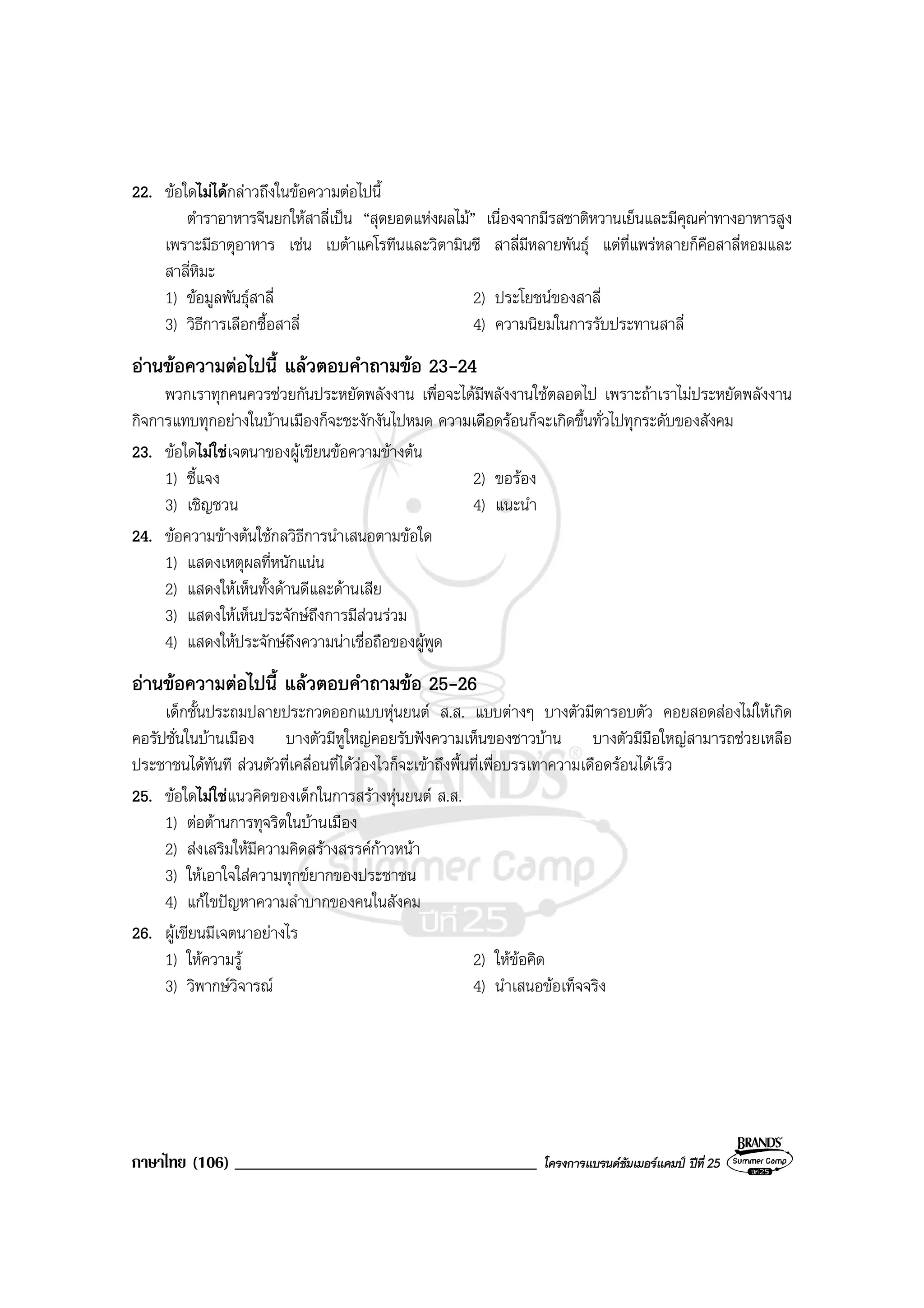 ภาษาไทย (106) ____________________________________ โครงการแบรนดซัมเมอรแคมป ปที่ 25
22. ขอใดไมไดกลาวถึงในขอความตอไปนี้
ตําราอาหารจีนยกใหสาลี่เปน “สุดยอดแหงผลไม” เนื่องจากมีรสชาติหวานเย็นและมีคุณคาทางอาหารสูง
เพราะมีธาตุอาหาร เชน เบตาแคโรทีนและวิตามินซี สาลี่มีหลายพันธุ แตที่แพรหลายก็คือสาลี่หอมและ
สาลี่หิมะ
1) ขอมูลพันธุสาลี่ 2) ประโยชนของสาลี่
3) วิธีการเลือกซื้อสาลี่ 4) ความนิยมในการรับประทานสาลี่
อานขอความตอไปนี้ แลวตอบคําถามขอ 23-24
พวกเราทุกคนควรชวยกันประหยัดพลังงาน เพื่อจะไดมีพลังงานใชตลอดไป เพราะถาเราไมประหยัดพลังงาน
กิจการแทบทุกอยางในบานเมืองก็จะชะงักงันไปหมด ความเดือดรอนก็จะเกิดขึ้นทั่วไปทุกระดับของสังคม
23. ขอใดไมใชเจตนาของผูเขียนขอความขางตน
1) ชี้แจง 2) ขอรอง
3) เชิญชวน 4) แนะนํา
24. ขอความขางตนใชกลวิธีการนําเสนอตามขอใด
1) แสดงเหตุผลที่หนักแนน
2) แสดงใหเห็นทั้งดานดีและดานเสีย
3) แสดงใหเห็นประจักษถึงการมีสวนรวม
4) แสดงใหประจักษถึงความนาเชื่อถือของผูพูด
อานขอความตอไปนี้ แลวตอบคําถามขอ 25-26
เด็กชั้นประถมปลายประกวดออกแบบหุนยนต ส.ส. แบบตางๆ บางตัวมีตารอบตัว คอยสอดสองไมใหเกิด
คอรัปชั่นในบานเมือง บางตัวมีหูใหญคอยรับฟงความเห็นของชาวบาน บางตัวมีมือใหญสามารถชวยเหลือ
ประชาชนไดทันที สวนตัวที่เคลื่อนที่ไดวองไวก็จะเขาถึงพื้นที่เพื่อบรรเทาความเดือดรอนไดเร็ว
25. ขอใดไมใชแนวคิดของเด็กในการสรางหุนยนต ส.ส.
1) ตอตานการทุจริตในบานเมือง
2) สงเสริมใหมีความคิดสรางสรรคกาวหนา
3) ใหเอาใจใสความทุกขยากของประชาชน
4) แกไขปญหาความลําบากของคนในสังคม
26. ผูเขียนมีเจตนาอยางไร
1) ใหความรู 2) ใหขอคิด
3) วิพากษวิจารณ 4) นําเสนอขอเท็จจริง
 