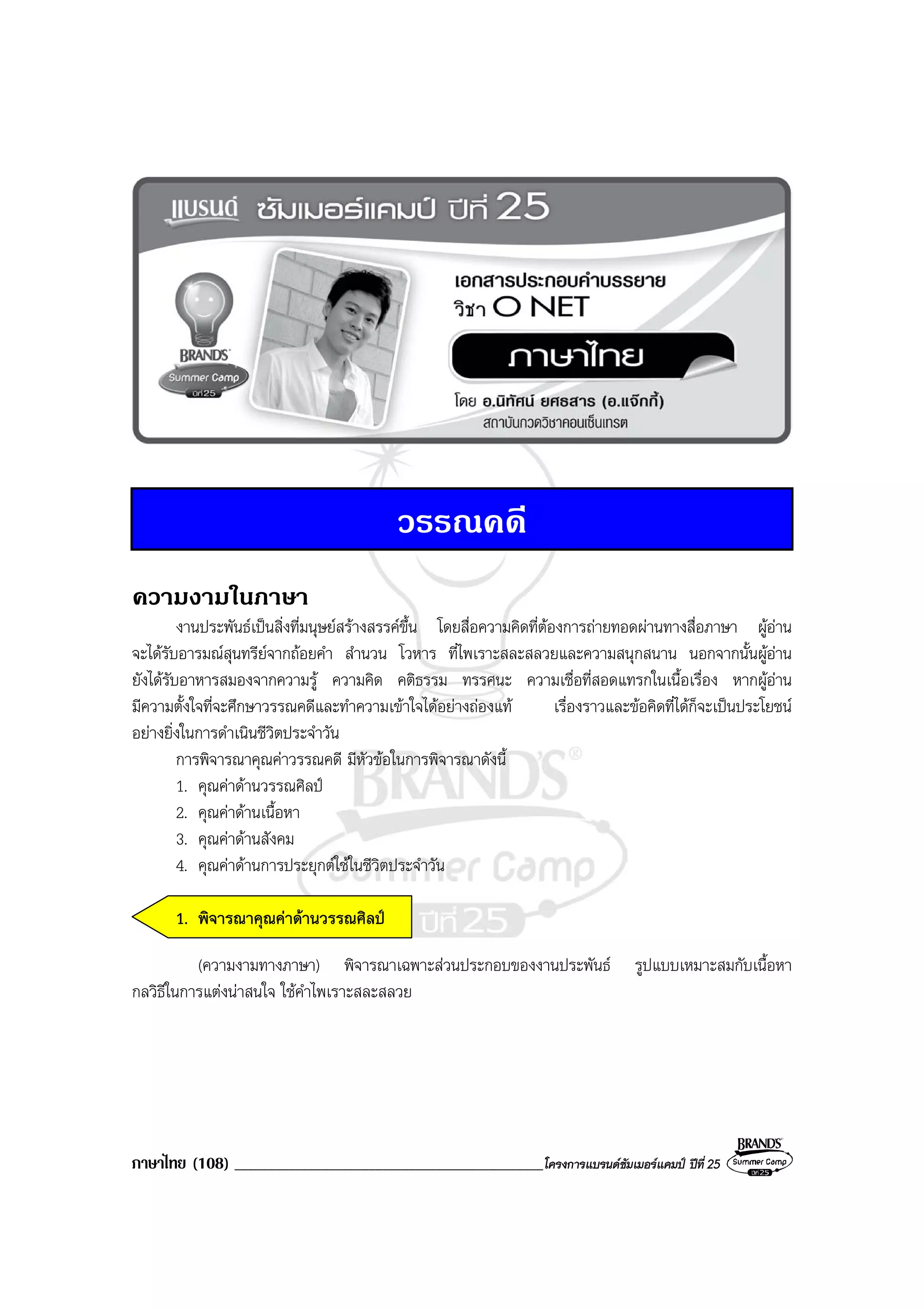 ภาษาไทย (108) ______________________________________________โครงการแบรนดซัมเมอรแคมป ปที่ 25
วรรณคดี
ความงามในภาษา
งานประพันธเปนสิ่งที่มนุษยสรางสรรคขึ้น โดยสื่อความคิดที่ตองการถายทอดผานทางสื่อภาษา ผูอาน
จะไดรับอารมณสุนทรียจากถอยคํา สํานวน โวหาร ที่ไพเราะสละสลวยและความสนุกสนาน นอกจากนั้นผูอาน
ยังไดรับอาหารสมองจากความรู ความคิด คติธรรม ทรรศนะ ความเชื่อที่สอดแทรกในเนื้อเรื่อง หากผูอาน
มีความตั้งใจที่จะศึกษาวรรณคดีและทําความเขาใจไดอยางถองแท เรื่องราวและขอคิดที่ไดก็จะเปนประโยชน
อยางยิ่งในการดําเนินชีวิตประจําวัน
การพิจารณาคุณคาวรรณคดี มีหัวขอในการพิจารณาดังนี้
1. คุณคาดานวรรณศิลป
2. คุณคาดานเนื้อหา
3. คุณคาดานสังคม
4. คุณคาดานการประยุกตใชในชีวิตประจําวัน
1. พิจารณาคุณคาดานวรรณศิลป
(ความงามทางภาษา) พิจารณาเฉพาะสวนประกอบของงานประพันธ รูปแบบเหมาะสมกับเนื้อหา
กลวิธีในการแตงนาสนใจ ใชคําไพเราะสละสลวย
 