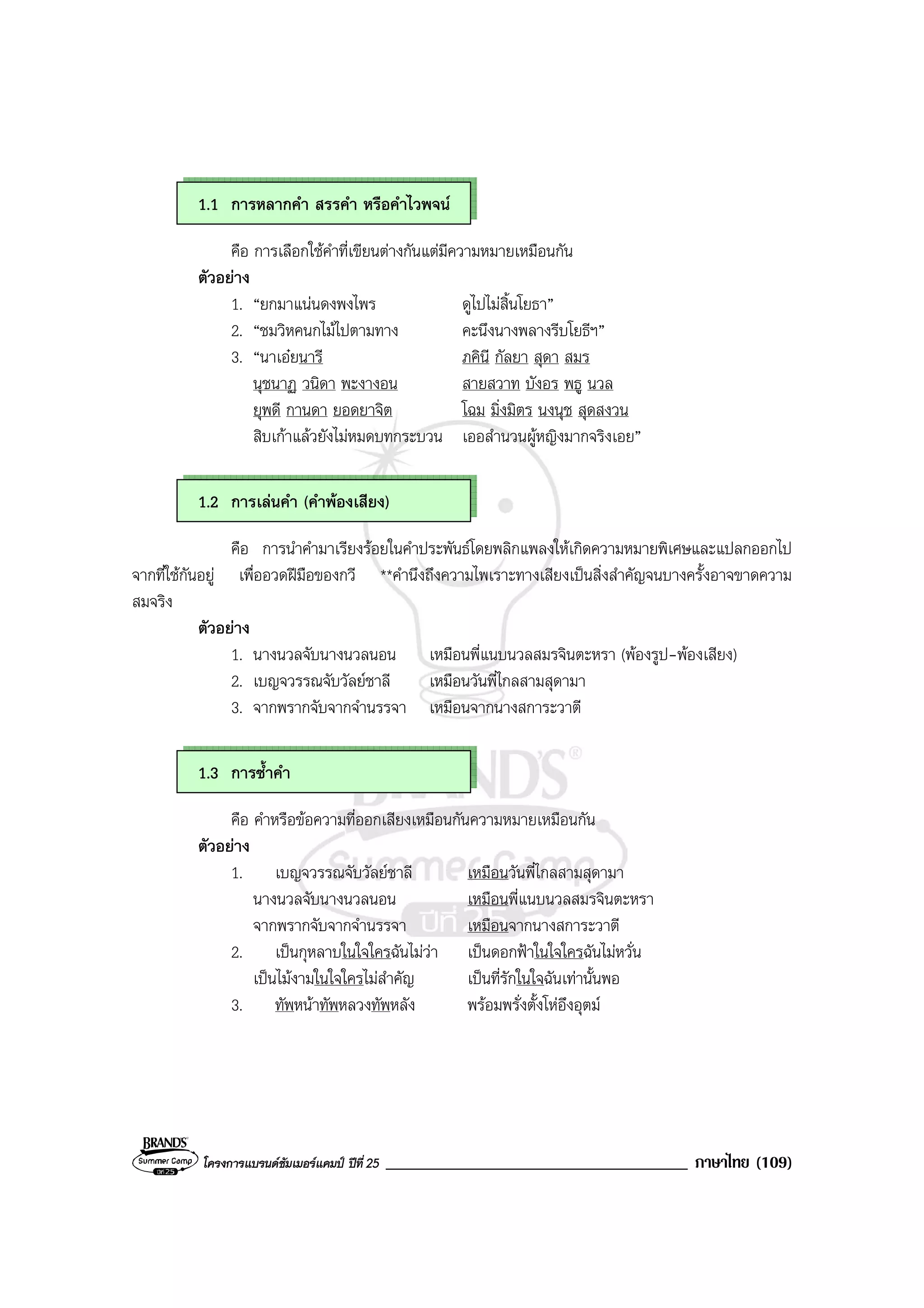 โครงการแบรนดซัมเมอรแคมป ปที่ 25 ____________________________________ ภาษาไทย (109)
1.1 การหลากคํา สรรคํา หรือคําไวพจน
คือ การเลือกใชคําที่เขียนตางกันแตมีความหมายเหมือนกัน
ตัวอยาง
1. “ยกมาแนนดงพงไพร ดูไปไมสิ้นโยธา”
2. “ชมวิหคนกไมไปตามทาง คะนึงนางพลางรีบโยธีฯ”
3. “นาเอยนารี ภคินี กัลยา สุดา สมร
นุชนาฏ วนิดา พะงางอน สายสวาท บังอร พธู นวล
ยุพดี กานดา ยอดยาจิต โฉม มิ่งมิตร นงนุช สุดสงวน
สิบเกาแลวยังไมหมดบทกระบวน เออสํานวนผูหญิงมากจริงเอย”
1.2 การเลนคํา (คําพองเสียง)
คือ การนําคํามาเรียงรอยในคําประพันธโดยพลิกแพลงใหเกิดความหมายพิเศษและแปลกออกไป
จากที่ใชกันอยู เพื่ออวดฝมือของกวี **คํานึงถึงความไพเราะทางเสียงเปนสิ่งสําคัญจนบางครั้งอาจขาดความ
สมจริง
ตัวอยาง
1. นางนวลจับนางนวลนอน เหมือนพี่แนบนวลสมรจินตะหรา (พองรูป-พองเสียง)
2. เบญจวรรณจับวัลยชาลี เหมือนวันพี่ไกลสามสุดามา
3. จากพรากจับจากจํานรรจา เหมือนจากนางสการะวาตี
1.3 การซ้ําคํา
คือ คําหรือขอความที่ออกเสียงเหมือนกันความหมายเหมือนกัน
ตัวอยาง
1. เบญจวรรณจับวัลยชาลี เหมือนวันพี่ไกลสามสุดามา
นางนวลจับนางนวลนอน เหมือนพี่แนบนวลสมรจินตะหรา
จากพรากจับจากจํานรรจา เหมือนจากนางสการะวาตี
2. เปนกุหลาบในใจใครฉันไมวา เปนดอกฟาในใจใครฉันไมหวั่น
เปนไมงามในใจใครไมสําคัญ เปนที่รักในใจฉันเทานั้นพอ
3. ทัพหนาทัพหลวงทัพหลัง พรอมพรั่งตั้งโหอึงอุตม
 