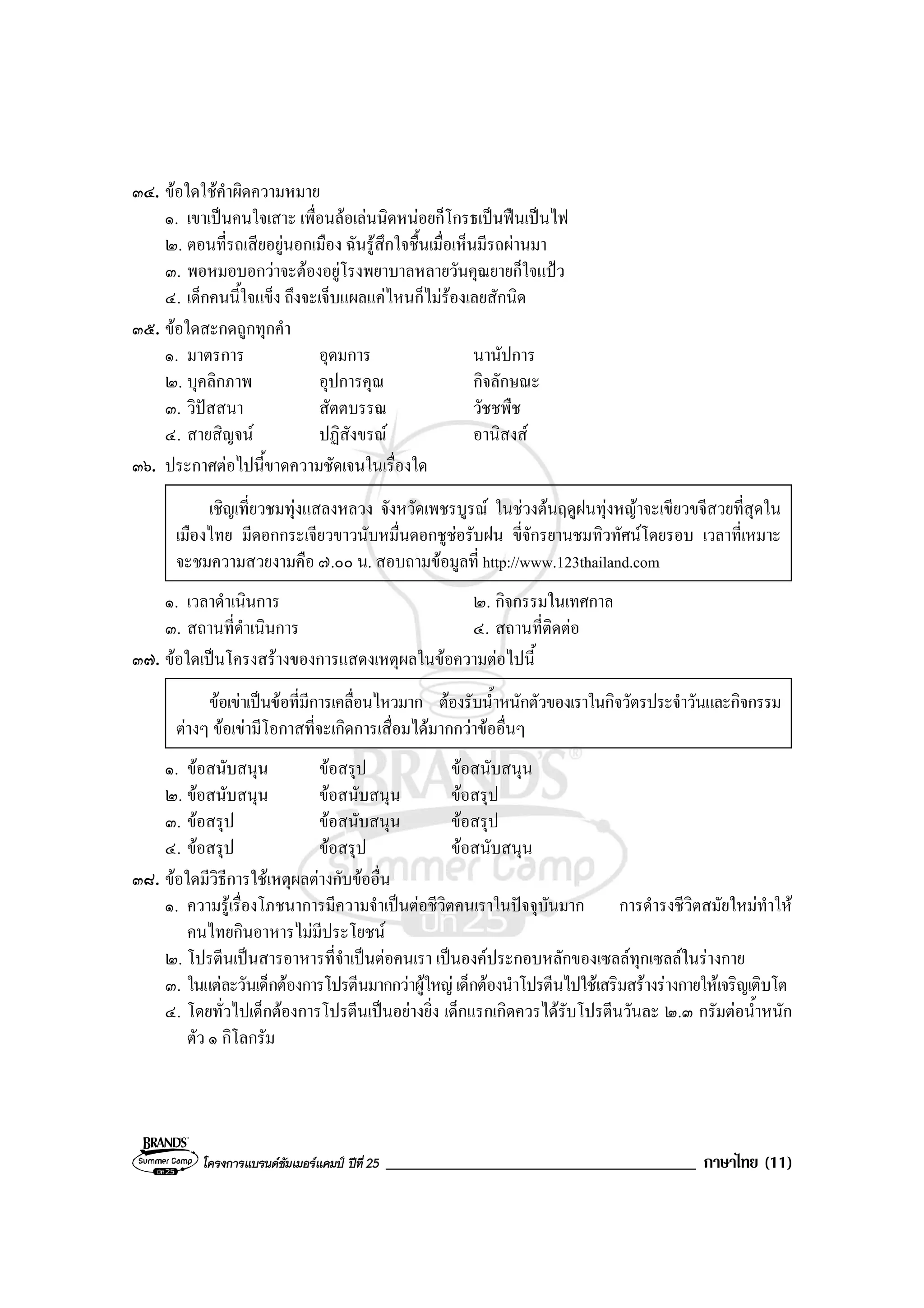 โครงการแบรนดซัมเมอรแคมป ปที่ 25 _____________________________________ ภาษาไทย (11)
๓๔. ขอใดใชคําผิดความหมาย
๑. เขาเปนคนใจเสาะ เพื่อนลอเลนนิดหนอยก็โกรธเปนฟนเปนไฟ
๒. ตอนที่รถเสียอยูนอกเมือง ฉันรูสึกใจชื้นเมื่อเห็นมีรถผานมา
๓. พอหมอบอกวาจะตองอยูโรงพยาบาลหลายวันคุณยายก็ใจแปว
๔. เด็กคนนี้ใจแข็ง ถึงจะเจ็บแผลแคไหนก็ไมรองเลยสักนิด
๓๕. ขอใดสะกดถูกทุกคํา
๑. มาตรการ อุดมการ นานัปการ
๒. บุคลิกภาพ อุปการคุณ กิจลักษณะ
๓. วิปสสนา สัตตบรรณ วัชชพืช
๔. สายสิญจน ปฏิสังขรณ อานิสงส
๓๖. ประกาศตอไปนี้ขาดความชัดเจนในเรื่องใด
เชิญเที่ยวชมทุงแสลงหลวง จังหวัดเพชรบูรณ ในชวงตนฤดูฝนทุงหญาจะเขียวขจีสวยที่สุดใน
เมืองไทย มีดอกกระเจียวขาวนับหมื่นดอกชูชอรับฝน ขี่จักรยานชมทิวทัศนโดยรอบ เวลาที่เหมาะ
จะชมความสวยงามคือ ๗.๐๐ น. สอบถามขอมูลที่ http://www.123thailand.com
๑. เวลาดําเนินการ ๒. กิจกรรมในเทศกาล
๓. สถานที่ดําเนินการ ๔. สถานที่ติดตอ
๓๗. ขอใดเปนโครงสรางของการแสดงเหตุผลในขอความตอไปนี้
ขอเขาเปนขอที่มีการเคลื่อนไหวมาก ตองรับน้ําหนักตัวของเราในกิจวัตรประจําวันและกิจกรรม
ตางๆ ขอเขามีโอกาสที่จะเกิดการเสื่อมไดมากกวาขออื่นๆ
๑. ขอสนับสนุน ขอสรุป ขอสนับสนุน
๒. ขอสนับสนุน ขอสนับสนุน ขอสรุป
๓. ขอสรุป ขอสนับสนุน ขอสรุป
๔. ขอสรุป ขอสรุป ขอสนับสนุน
๓๘. ขอใดมีวิธีการใชเหตุผลตางกับขออื่น
๑. ความรูเรื่องโภชนาการมีความจําเปนตอชีวิตคนเราในปจจุบันมาก การดํารงชีวิตสมัยใหมทําให
คนไทยกินอาหารไมมีประโยชน
๒. โปรตีนเปนสารอาหารที่จําเปนตอคนเรา เปนองคประกอบหลักของเซลลทุกเซลลในรางกาย
๓. ในแตละวันเด็กตองการโปรตีนมากกวาผูใหญเด็กตองนําโปรตีนไปใชเสริมสรางรางกายใหเจริญเติบโต
๔. โดยทั่วไปเด็กตองการโปรตีนเปนอยางยิ่ง เด็กแรกเกิดควรไดรับโปรตีนวันละ ๒.๓ กรัมตอน้ําหนัก
ตัว ๑ กิโลกรัม
 
