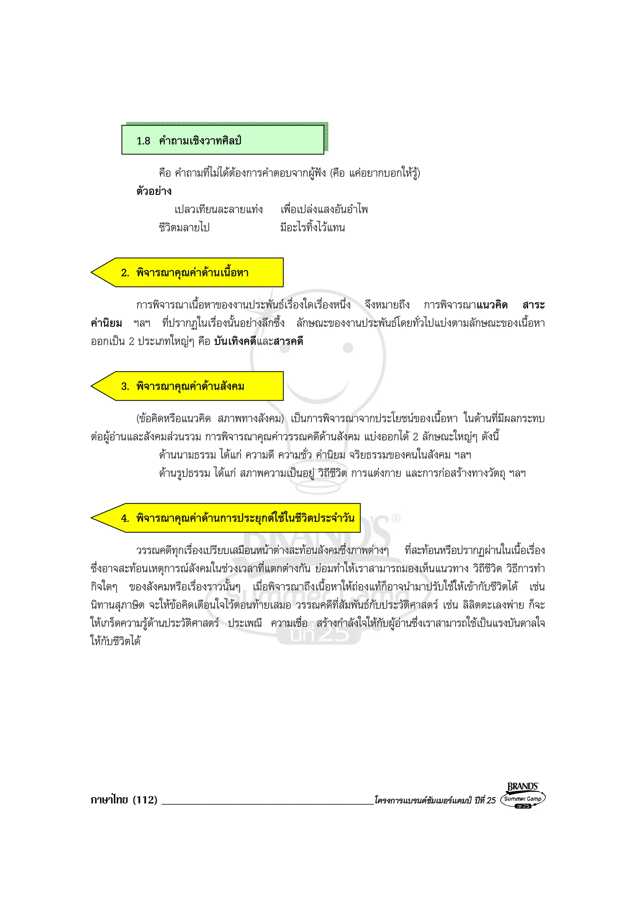ภาษาไทย (112) ______________________________________________โครงการแบรนดซัมเมอรแคมป ปที่ 25
1.8 คําถามเชิงวาทศิลป
คือ คําถามที่ไมไดตองการคําตอบจากผูฟง (คือ แคอยากบอกใหรู)
ตัวอยาง
เปลวเทียนละลายแทง เพื่อเปลงแสงอันอําไพ
ชีวิตมลายไป มีอะไรทิ้งไวแทน
2. พิจารณาคุณคาดานเนื้อหา
การพิจารณาเนื้อหาของงานประพันธเรื่องใดเรื่องหนึ่ง จึงหมายถึง การพิจารณาแนวคิด สาระ
คานิยม ฯลฯ ที่ปรากฏในเรื่องนั้นอยางลึกซึ้ง ลักษณะของงานประพันธโดยทั่วไปแบงตามลักษณะของเนื้อหา
ออกเปน 2 ประเภทใหญๆ คือ บันเทิงคดีและสารคดี
3. พิจารณาคุณคาดานสังคม
(ขอคิดหรือแนวคิด สภาพทางสังคม) เปนการพิจารณาจากประโยชนของเนื้อหา ในดานที่มีผลกระทบ
ตอผูอานและสังคมสวนรวม การพิจารณาคุณคาวรรณคดีดานสังคม แบงออกได 2 ลักษณะใหญๆ ดังนี้
ดานนามธรรม ไดแก ความดี ความชั่ว คานิยม จริยธรรมของคนในสังคม ฯลฯ
ดานรูปธรรม ไดแก สภาพความเปนอยู วิถีชีวิต การแตงกาย และการกอสรางทางวัตถุ ฯลฯ
4. พิจารณาคุณคาดานการประยุกตใชในชีวิตประจําวัน
วรรณคดีทุกเรื่องเปรียบเสมือนหนาตางสะทอนสังคมซึ่งภาพตางๆ ที่สะทอนหรือปรากฏผานในเนื้อเรื่อง
ซึ่งอาจสะทอนเหตุการณสังคมในชวงเวลาที่แตกตางกัน ยอมทําใหเราสามารถมองเห็นแนวทาง วิถีชีวิต วิธีการทํา
กิจใดๆ ของสังคมหรือเรื่องราวนั้นๆ เมื่อพิจารณาถึงเนื้อหาใหถองแทก็อาจนํามาปรับใชใหเขากับชีวิตได เชน
นิทานสุภาษิต จะใหขอคิดเตือนใจไวตอนทายเสมอ วรรณคดีที่สัมพันธกับประวัติศาสตร เชน ลิลิตตะเลงพาย ก็จะ
ใหเกร็ดความรูดานประวัติศาสตร ประเพณี ความเชื่อ สรางกําลังใจใหกับผูอานซึ่งเราสามารถใชเปนแรงบันดาลใจ
ใหกับชีวิตได
 