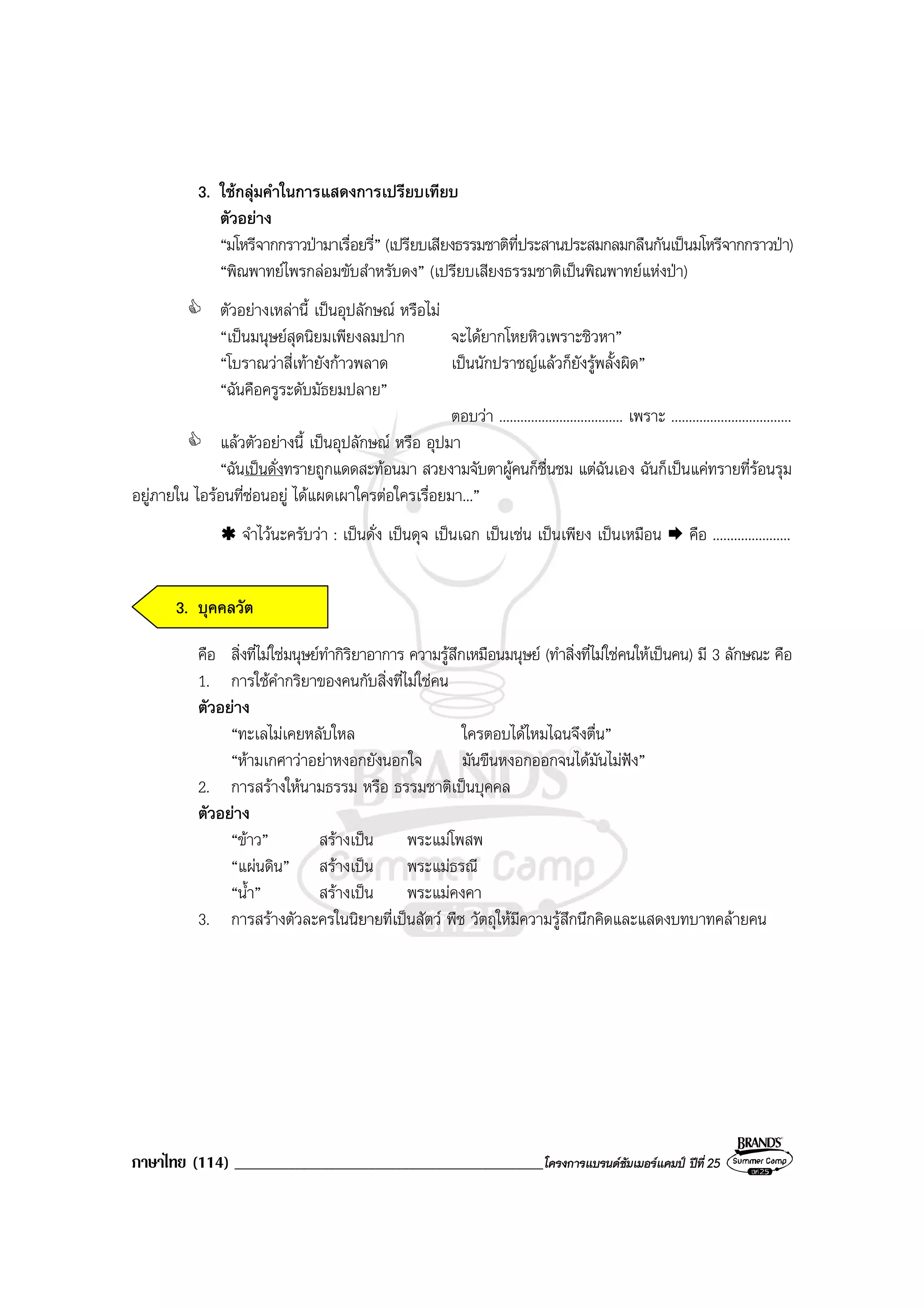 ภาษาไทย (114) ______________________________________________โครงการแบรนดซัมเมอรแคมป ปที่ 25
3. ใชกลุมคําในการแสดงการเปรียบเทียบ
ตัวอยาง
“มโหรีจากกราวปามาเรื่อยรี่” (เปรียบเสียงธรรมชาติที่ประสานประสมกลมกลืนกันเปนมโหรีจากกราวปา)
“พิณพาทยไพรกลอมขับสําหรับดง” (เปรียบเสียงธรรมชาติเปนพิณพาทยแหงปา)
ตัวอยางเหลานี้ เปนอุปลักษณ หรือไม
“เปนมนุษยสุดนิยมเพียงลมปาก จะไดยากโหยหิวเพราะชิวหา”
“โบราณวาสี่เทายังกาวพลาด เปนนักปราชญแลวก็ยังรูพลั้งผิด”
“ฉันคือครูระดับมัธยมปลาย”
ตอบวา ................................... เพราะ ..................................
แลวตัวอยางนี้ เปนอุปลักษณ หรือ อุปมา
“ฉันเปนดั่งทรายถูกแดดสะทอนมา สวยงามจับตาผูคนก็ชื่นชม แตฉันเอง ฉันก็เปนแคทรายที่รอนรุม
อยูภายใน ไอรอนที่ซอนอยู ไดแผดเผาใครตอใครเรื่อยมา...”
จําไวนะครับวา : เปนดั่ง เปนดุจ เปนเฉก เปนเชน เปนเพียง เปนเหมือน คือ ......................
3. บุคคลวัต
คือ สิ่งที่ไมใชมนุษยทํากิริยาอาการ ความรูสึกเหมือนมนุษย (ทําสิ่งที่ไมใชคนใหเปนคน) มี 3 ลักษณะ คือ
1. การใชคํากริยาของคนกับสิ่งที่ไมใชคน
ตัวอยาง
“ทะเลไมเคยหลับใหล ใครตอบไดไหมไฉนจึงตื่น”
“หามเกศาวาอยาหงอกยังนอกใจ มันขืนหงอกออกจนไดมันไมฟง”
2. การสรางใหนามธรรม หรือ ธรรมชาติเปนบุคคล
ตัวอยาง
“ขาว” สรางเปน พระแมโพสพ
“แผนดิน” สรางเปน พระแมธรณี
“น้ํา” สรางเปน พระแมคงคา
3. การสรางตัวละครในนิยายที่เปนสัตว พืช วัตถุใหมีความรูสึกนึกคิดและแสดงบทบาทคลายคน
 