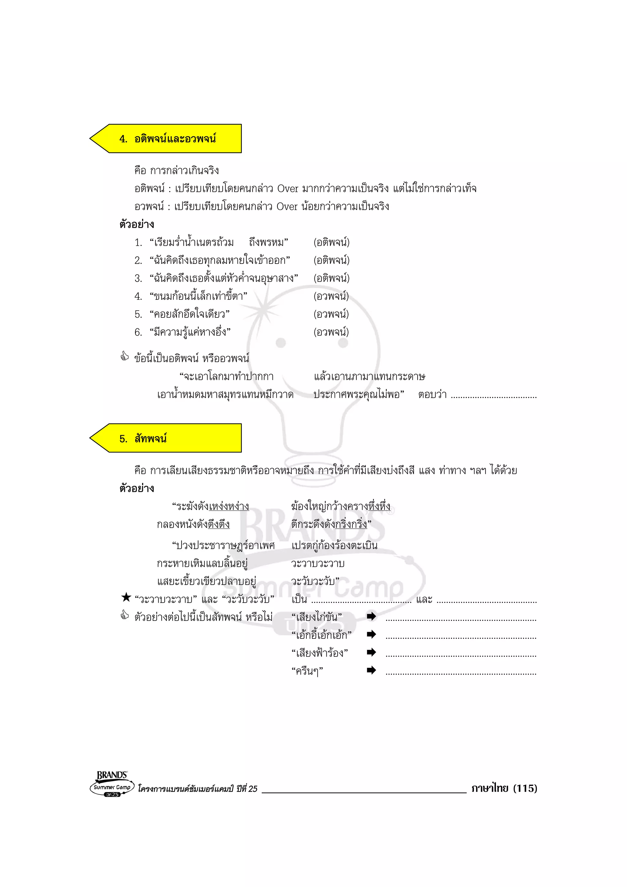 โครงการแบรนดซัมเมอรแคมป ปที่ 25 ____________________________________ ภาษาไทย (115)
4. อติพจนและอวพจน
คือ การกลาวเกินจริง
อติพจน : เปรียบเทียบโดยคนกลาว Over มากกวาความเปนจริง แตไมใชการกลาวเท็จ
อวพจน : เปรียบเทียบโดยคนกลาว Over นอยกวาความเปนจริง
ตัวอยาง
1. “เรียมร่ําน้ําเนตรถวม ถึงพรหม” (อติพจน)
2. “ฉันคิดถึงเธอทุกลมหายใจเขาออก” (อติพจน)
3. “ฉันคิดถึงเธอตั้งแตหัวค่ําจนอุษาสาง” (อติพจน)
4. “ขนมกอนนี้เล็กเทาขี้ตา” (อวพจน)
5. “คอยสักอึดใจเดียว” (อวพจน)
6. “มีความรูแคหางอึ่ง” (อวพจน)
ขอนี้เปนอติพจน หรืออวพจน
“จะเอาโลกมาทําปากกา แลวเอานภามาแทนกระดาษ
เอาน้ําหมดมหาสมุทรแทนหมึกวาด ประกาศพระคุณไมพอ” ตอบวา ....................................
5. สัทพจน
คือ การเลียนเสียงธรรมชาติหรืออาจหมายถึง การใชคําที่มีเสียงบงถึงสี แสง ทาทาง ฯลฯ ไดดวย
ตัวอยาง
“ระฆังดังเหงงหงาง ฆองใหญกวางครางหึ่งหึ่ง
กลองหนังดังตึงตึง ตีกระดึงดังกริ่งกริ่ง”
“ปวงประชาราษฎรอาเพศ เปรตกูกองรองตะเบิน
กระหายเหิมแลบลิ้นอยู วะวาบวะวาบ
แสยะเขี้ยวเขียวปลาบอยู วะวับวะวับ”
“วะวาบวะวาบ” และ “วะวับวะวับ” เปน .......................................... และ ..........................................
ตัวอยางตอไปนี้เปนสัทพจน หรือไม “เสียงไกขัน” ...............................................................
“เอกอี้เอกเอก” ...............................................................
“เสียงฟารอง” ...............................................................
“ครืนๆ” ...............................................................
 
