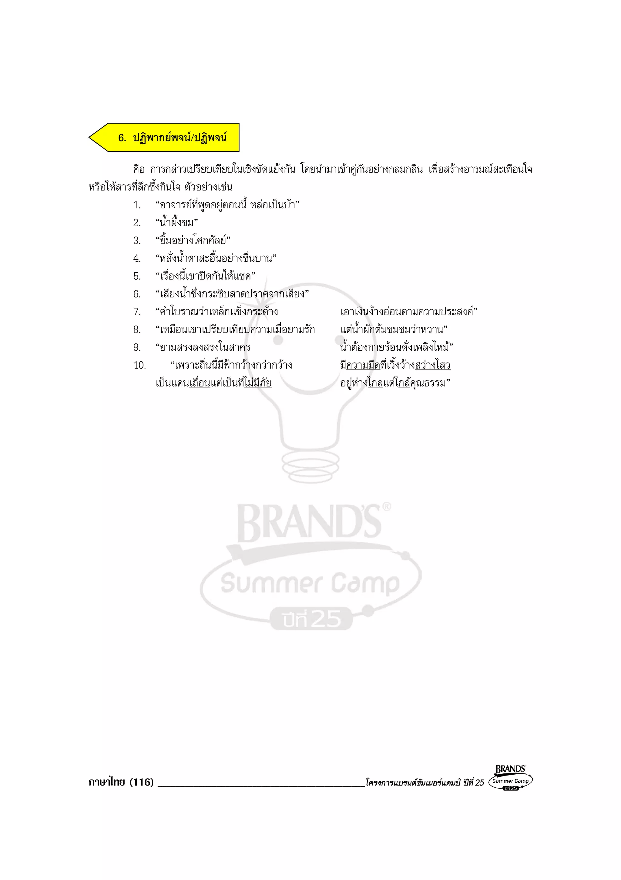 ภาษาไทย (116) ______________________________________________โครงการแบรนดซัมเมอรแคมป ปที่ 25
6. ปฏิพากยพจน/ปฎิพจน
คือ การกลาวเปรียบเทียบในเชิงขัดแยงกัน โดยนํามาเขาคูกันอยางกลมกลืน เพื่อสรางอารมณสะเทือนใจ
หรือใหสารที่ลึกซึ้งกินใจ ตัวอยางเชน
1. “อาจารยที่พูดอยูตอนนี้ หลอเปนบา”
2. “น้ําผึ้งขม”
3. “ยิ้มอยางโศกศัลย”
4. “หลั่งน้ําตาสะอื้นอยางชื่นบาน”
5. “เรื่องนี้เขาปดกันใหแซด”
6. “เสียงน้ําซึ่งกระซิบสาดปราศจากเสียง”
7. “คําโบราณวาเหล็กแข็งกระดาง เอาเงินงางออนตามความประสงค”
8. “เหมือนเขาเปรียบเทียบความเมื่อยามรัก แตน้ําผักตมขมชมวาหวาน”
9. “ยามสรงลงสรงในสาคร น้ําตองกายรอนดั่งเพลิงไหม”
10. “เพราะถิ่นนี้มีฟากวางกวากวาง มีความมืดที่เวิ้งวางสวางไสว
เปนแดนเถื่อนแตเปนที่ไมมีภัย อยูหางไกลแตใกลคุณธรรม”
 